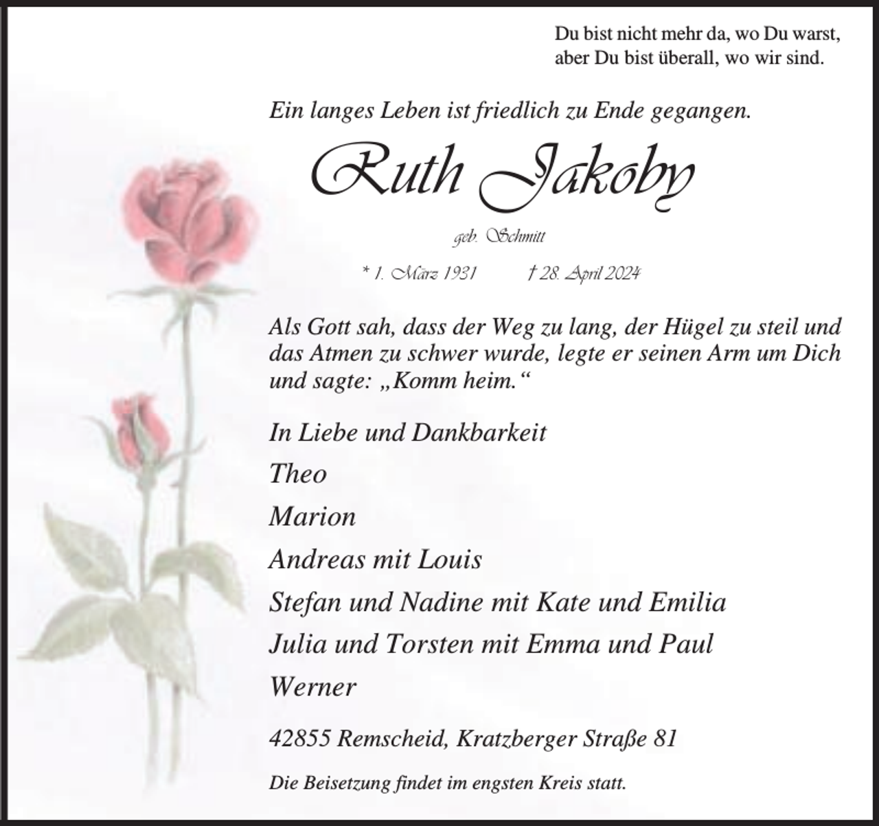 <p>Du bist nicht mehr da, wo Du warst,<br />aber Du bist überall, wo wir sind.</p><p>Ein langes Leben ist friedlich zu Ende gegangen.</p><p>Ruth Jakoby<br />geb. Schmitt<br />* 1. März 1931</p><p>† 28. April 2024</p><p>Als Gott sah, dass der Weg zu lang, der Hügel zu steil und<br />das Atmen zu schwer wurde, legte er seinen Arm um Dich<br />und sagte: „Komm heim.“</p><p>In Liebe und Dankbarkeit</p><p>Theo<br />Marion<br />Andreas mit Louis<br />Stefan und Nadine mit Kate und Emilia<br />Julia und Torsten mit Emma und Paul<br />Werner<br />42855 Remscheid, Kratzberger Straße 81<br />Die Beisetzung findet im engsten Kreis statt.</p>