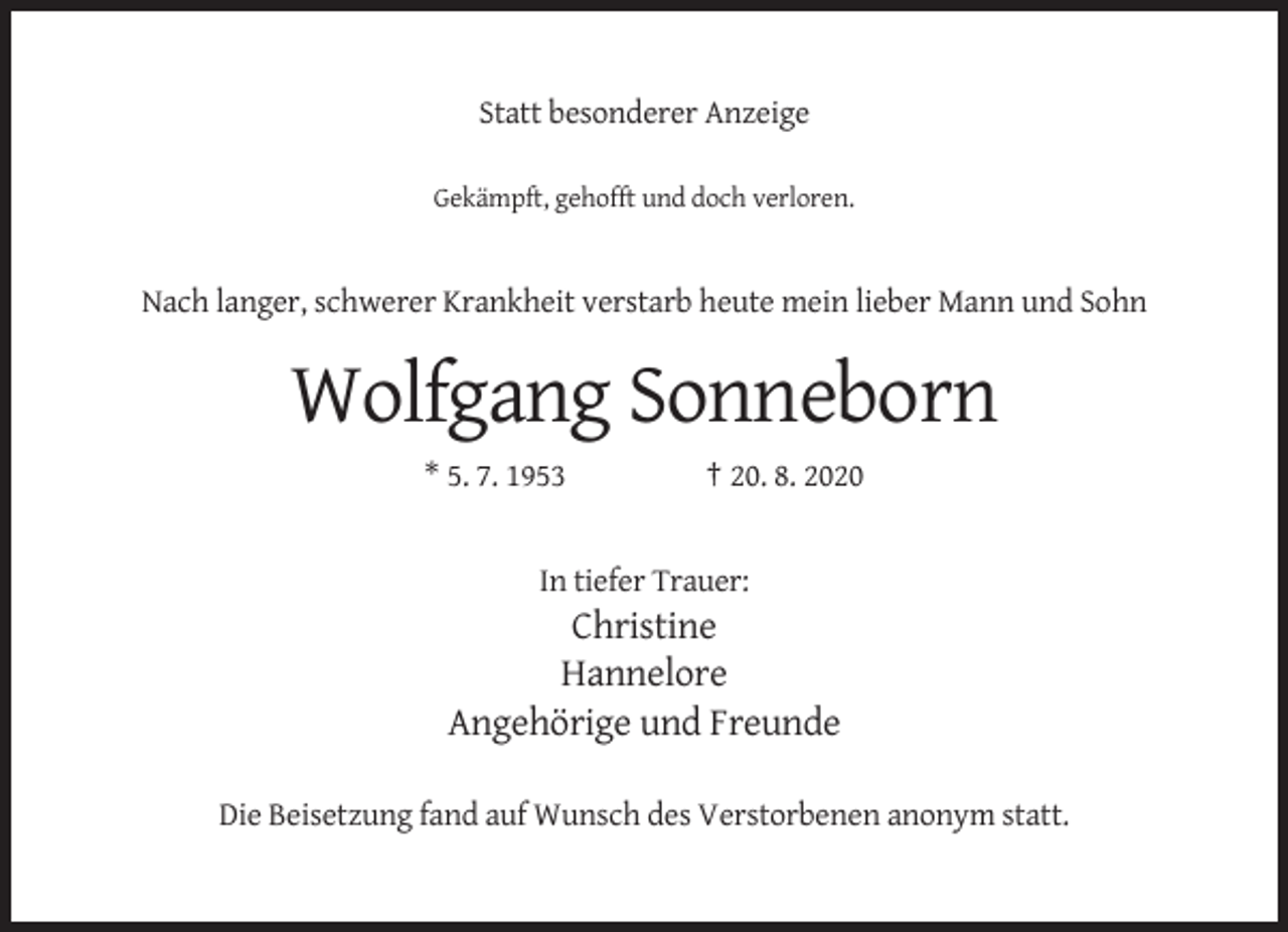 <p>Statt besonderer Anzeige<br />Gekämpft, gehofft und doch verloren.</p><p>Nach langer, schwerer Krankheit verstarb heute mein lieber Mann und Sohn</p><p>Wolfgang Sonneborn<br />* 5. 7. 1953</p><p>† 20. 8. 2020</p><p>In tiefer Trauer:</p><p>Christine<br />Hannelore<br />Angehörige und Freunde<br />Die Beisetzung fand auf Wunsch des Verstorbenen anonym statt.</p>