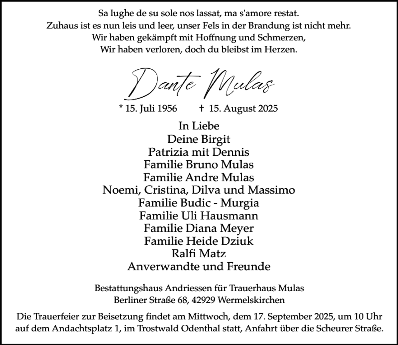 <p>Sa lughe de su sole nos lassat, ma s'amore restat.<br />Zuhaus ist es nun leis und leer, unser Fels in der Brandung ist nicht mehr.<br />Wir haben gekämpft mit Hoffnung und Schmerzen,<br />Wir haben verloren, doch du bleibst im Herzen.</p><p>Dante Mulas</p><p>* 15. Juli 1956</p><p>† 15. August 2025</p><p>In Liebe<br />Deine Birgit<br />Patrizia mit Dennis<br />Familie Bruno Mulas<br />Familie Andre Mulas<br />Noemi, Cristina, Dilva und Massimo<br />Familie Budic - Murgia<br />Familie Uli Hausmann<br />Familie Diana Meyer<br />Familie Heide Dziuk<br />Ralfi Matz<br />Anverwandte und Freunde<br />Bestattungshaus Andriessen für Trauerhaus Mulas<br />Berliner Straße 68, 42929 Wermelskirchen<br />Die Trauerfeier zur Beisetzung findet am Mittwoch, dem 17. September 2025, um 10 Uhr<br />auf dem Andachtsplatz 1, im Trostwald Odenthal statt, Anfahrt über die Scheurer Straße.</p>