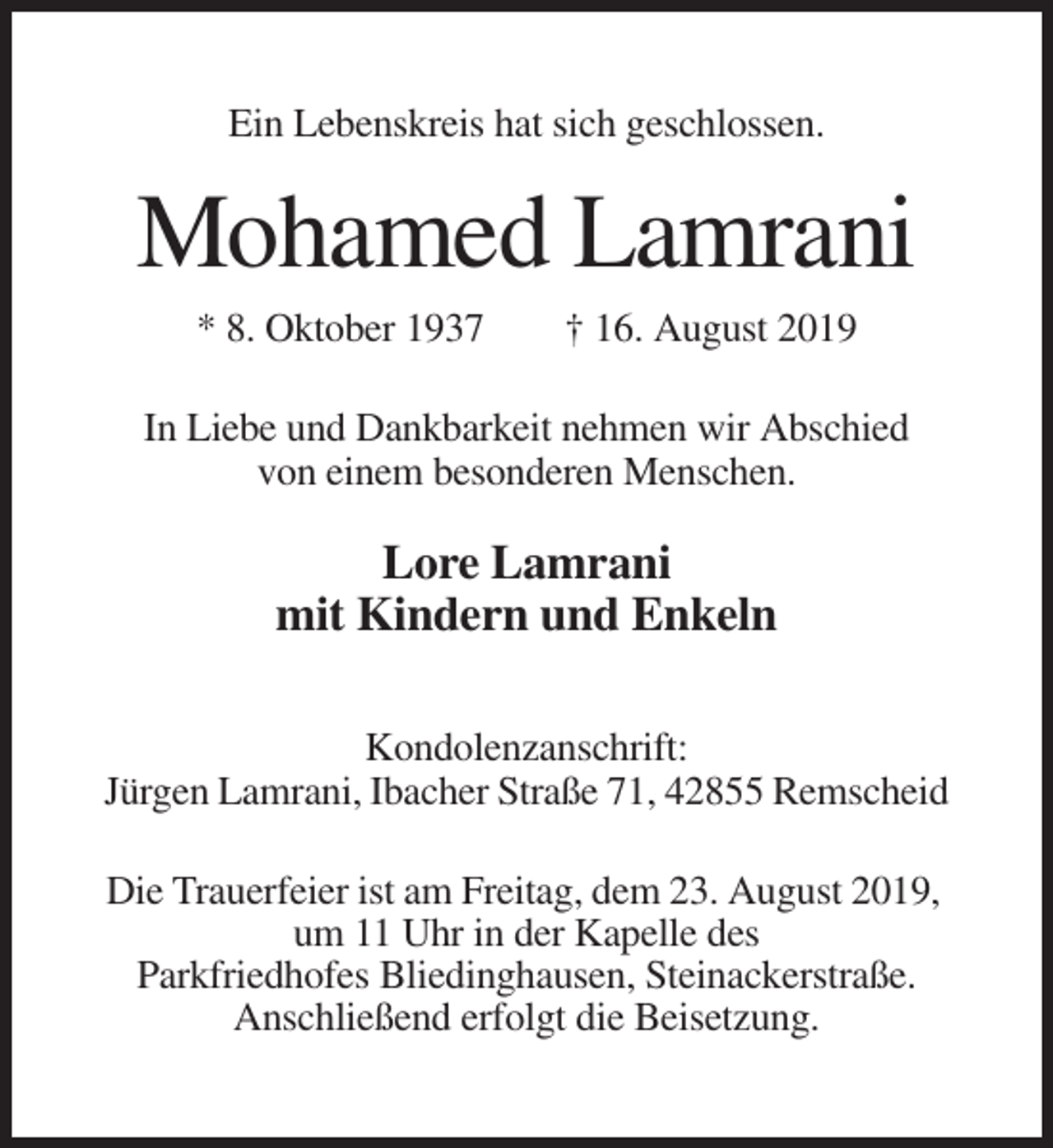 <p>Ein Lebenskreis hat sich geschlossen.</p><p>Mohamed Lamrani<br />* 8. Oktober 1937</p><p>† 16. August 2019</p><p>In Liebe und Dankbarkeit nehmen wir Abschied<br />von einem besonderen Menschen.</p><p>Lore Lamrani<br />mit Kindern und Enkeln<br />Kondolenzanschrift:<br />Jürgen Lamrani, Ibacher Straße 71, 42855 Remscheid<br />Die Trauerfeier ist am Freitag, dem 23. August 2019,<br />um 11 Uhr in der Kapelle des<br />Parkfriedhofes Bliedinghausen, Steinackerstraße.<br />Anschließend erfolgt die Beisetzung.</p>