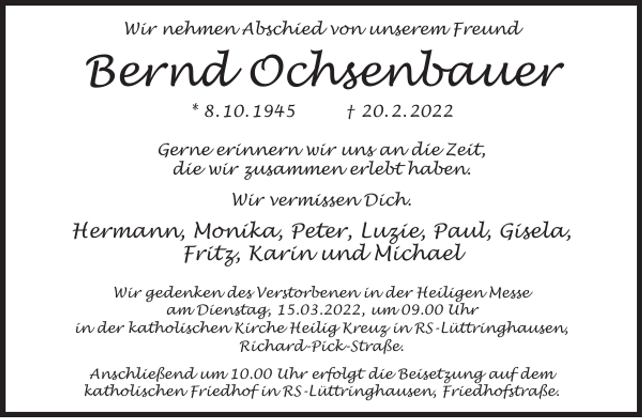 <p>Wir nehmen Abschied von unserem Freund</p><p>Bernd Ochsenbauer<br />* 8. 10. 1945</p><p>† 20. 2. 2022</p><p>Gerne erinnern wir uns an die Zeit,<br />die wir zusammen erlebt haben.<br />Wir vermissen Dich.</p><p>Hermann, Monika, Peter, Luzie, Paul, Gisela,<br />Fritz, Karin und Michael<br />Wir gedenken des Verstorbenen in der Heiligen Messe<br />am Dienstag, 15.03.2022, um 09.00 Uhr<br />in der katholischen Kirche Heilig Kreuz in RS-Lüttringhausen,<br />Richard-Pick-Straße.<br />Anschließend um 10.00 Uhr erfolgt die Beisetzung auf dem<br />katholischen Friedhof in RS-Lüttringhausen, Friedhofstraße.</p>
