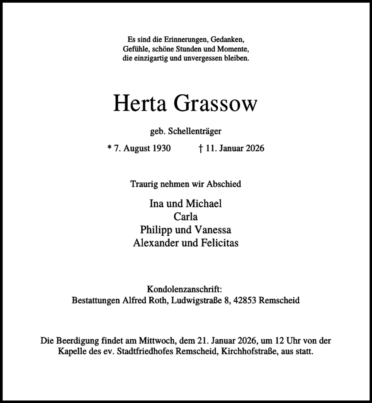 <p>Es sind die Erinnerungen, Gedanken,<br />Gefühle, schöne Stunden und Momente,<br />die einzigartig und unvergessen bleiben.</p><p>Herta Grassow<br />geb. Schellenträger<br />* 7. August 1930</p><p>† 11. Januar 2026</p><p>Traurig nehmen wir Abschied</p><p>Ina und Michael<br />Carla<br />Philipp und Vanessa<br />Alexander und Felicitas</p><p>Kondolenzanschrift:<br />Bestattungen Alfred Roth, Ludwigstraße 8, 42853 Remscheid</p><p>Die Beerdigung findet am Mittwoch, dem 21. Januar 2026, um 12 Uhr von der<br />Kapelle des ev. Stadtfriedhofes Remscheid, Kirchhofstraße, aus statt.</p>
