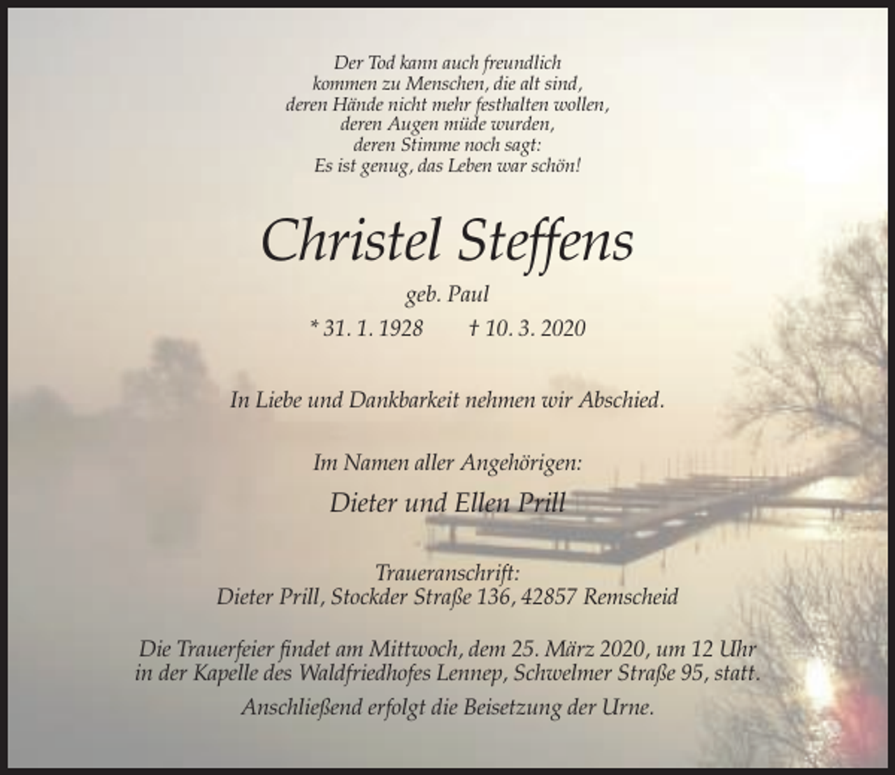 <p>Der Tod kann auch freundlich<br />kommen zu Menschen, die alt sind,<br />deren Hände nicht mehr festhalten wollen,<br />deren Augen müde wurden,<br />deren Stimme noch sagt:<br />Es ist genug, das Leben war schön!</p><p>Christel Steffens<br />geb. Paul<br />* 31. 1. 1928<br />† 10. 3. 2020<br />In Liebe und Dankbarkeit nehmen wir Abschied.<br />Im Namen aller Angehörigen:</p><p>Dieter und Ellen Prill<br />Traueranschrift:<br />Dieter Prill, Stockder Straße 136, 42857 Remscheid<br />Die Trauerfeier findet am Mittwoch, dem 25. März 2020, um 12 Uhr<br />in der Kapelle des Waldfriedhofes Lennep, Schwelmer Straße 95, statt.<br />Anschließend erfolgt die Beisetzung der Urne.</p>