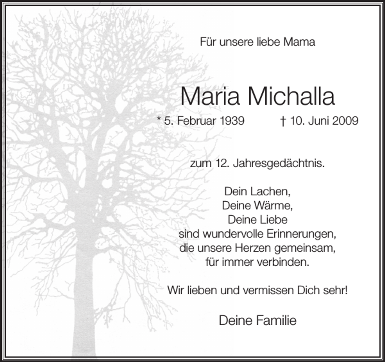 <p>Für unsere liebe Mama</p><p>Maria Michalla</p><p>* 5. Februar 1939</p><p>† 10. Juni 2009</p><p>zum 12. Jahresgedächtnis.<br />Dein Lachen,<br />Deine Wärme,<br />Deine Liebe<br />sind wundervolle Erinnerungen,<br />die unsere Herzen gemeinsam,<br />für immer verbinden.<br />Wir lieben und vermissen Dich sehr!</p><p>Deine Familie</p>