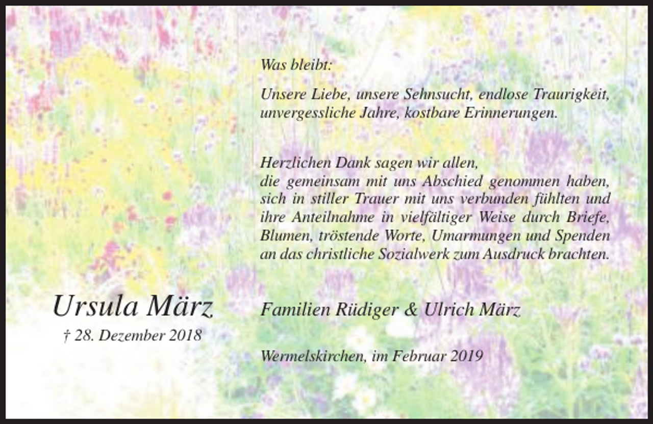 <p>Geh in Gottes Frieden,<br />geh an seiner Hand<br />und mit seinem Segen<br />in ein neues Land.</p><p>Was bleibt:</p><p>Der Herr ist der Geist,<br />wo aber der Geist des Herrn ist,<br />da ist Freiheit.<br />2. Korinther 3, 17</p><p>Unsere Liebe, unsere Sehnsucht, endlose Traurigkeit,<br />kostbare<br />Erinnerungen.<br />Nach einem langen, erfüllten Lebenunvergessliche<br />und doch für Jahre,<br />uns alle<br />überraschend<br />geben wir Dich,<br />unsere liebe Mutter, Oma und Uroma zurück in Gottes Hand.<br />Herzlichen Dank sagen wir allen,<br />die gemeinsam mit uns Abschied genommen haben,<br />sich in stiller Trauer mit uns verbunden fühlten und<br />ihregeb.<br />Anteilnahme<br />Schulte in vielfältiger Weise durch Briefe,<br />Blumen, tröstende Worte, Umarmungen und Spenden<br />* 17. Februar<br />† 28. Dezember<br />2018<br />an 1937<br />das christliche<br />Sozialwerk<br />zum Ausdruck brachten.</p><p>Ursula März</p><p>Sie darf nun zusammen mit ihrem geliebten Mann bei Jesus Christus sein.</p><p>Ursula März</p><p>Familien Rüdiger &amp; Ulrich März</p><p>In Liebe<br />und<br />Dankbarkeit<br />† 28.<br />Dezember<br />2018 nehmen wir Abschied:<br />Wermelskirchen, im Februar 2019<br />Rüdiger und Silvia<br />Ulrich<br />David</p>