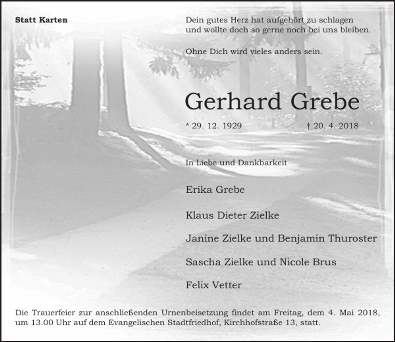 <p>Statt Karten</p><p>Dein gutes Herz hat aufgehört zu schlagen<br />und wollte doch so gerne noch bei uns bleiben.<br />Ohne Dich wird vieles anders sein.</p><p>Gerhard Grebe<br />* 29. 12. 1929</p><p>† 20. 4. 2018</p><p>In Liebe und Dankbarkeit</p><p>Erika Grebe<br />Klaus Dieter Zielke<br />Janine Zielke und Benjamin Thuroster<br />Sascha Zielke und Nicole Brus<br />Felix Vetter<br />Die Trauerfeier zur anschließenden Urnenbeisetzung findet am Freitag, dem 4. Mai 2018,<br />um 13.00 Uhr auf dem Evangelischen Stadtfriedhof, Kirchhofstraße 13, statt.</p>
