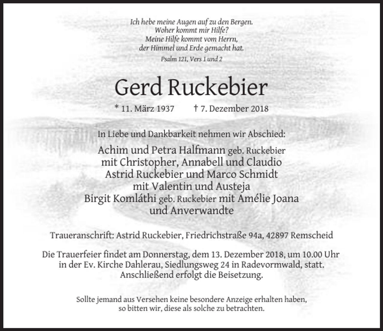 <p>Ich hebe meine Augen auf zu den Bergen.<br />Woher kommt mir Hilfe?<br />Meine Hilfe kommt vom Herrn,<br />der Himmel und Erde gemacht hat.<br />Psalm 121, Vers 1 und 2</p><p>Gerd Ruckebier<br />* 11. März 1937</p><p>† 7. Dezember 2018</p><p>In Liebe und Dankbarkeit nehmen wir Abschied:</p><p>Achim und Petra Halfmann geb. Ruckebier<br />mit Christopher, Annabell und Claudio<br />Astrid Ruckebier und Marco Schmidt<br />mit Valentin und Austeja<br />Birgit Komláthi geb. Ruckebier mit Amélie Joana<br />und Anverwandte<br />Traueranschrift: Astrid Ruckebier, Friedrichstraße 94a, 42897 Remscheid<br />Die Trauerfeier findet am Donnerstag, dem 13. Dezember 2018, um 10.00 Uhr<br />in der Ev. Kirche Dahlerau, Siedlungsweg 24 in Radevormwald, statt.<br />Anschließend erfolgt die Beisetzung.<br />Sollte jemand aus Versehen keine besondere Anzeige erhalten haben,<br />so bitten wir, diese als solche zu betrachten.</p>