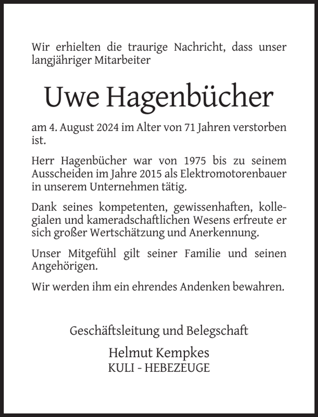 <p>Wir erhielten die traurige Nachricht, dass unser<br />langjähriger Mitarbeiter</p><p>Uwe Hagenbücher<br />am 4. August 2024 im Alter von 71 Jahren verstorben<br />ist.<br />Herr Hagenbücher war von 1975 bis zu seinem<br />Ausscheiden im Jahre 2015 als Elektromotorenbauer<br />in unserem Unternehmen tätig.<br />Dank seines kompetenten, gewissenhaften, kollegialen und kameradschaftlichen Wesens erfreute er<br />sich großer Wertschätzung und Anerkennung.<br />Unser Mitgefühl gilt seiner Familie und seinen<br />Angehörigen.<br />Wir werden ihm ein ehrendes Andenken bewahren.</p><p>Geschäftsleitung und Belegschaft</p><p>Helmut Kempkes<br />KULI - HEBEZEUGE</p>