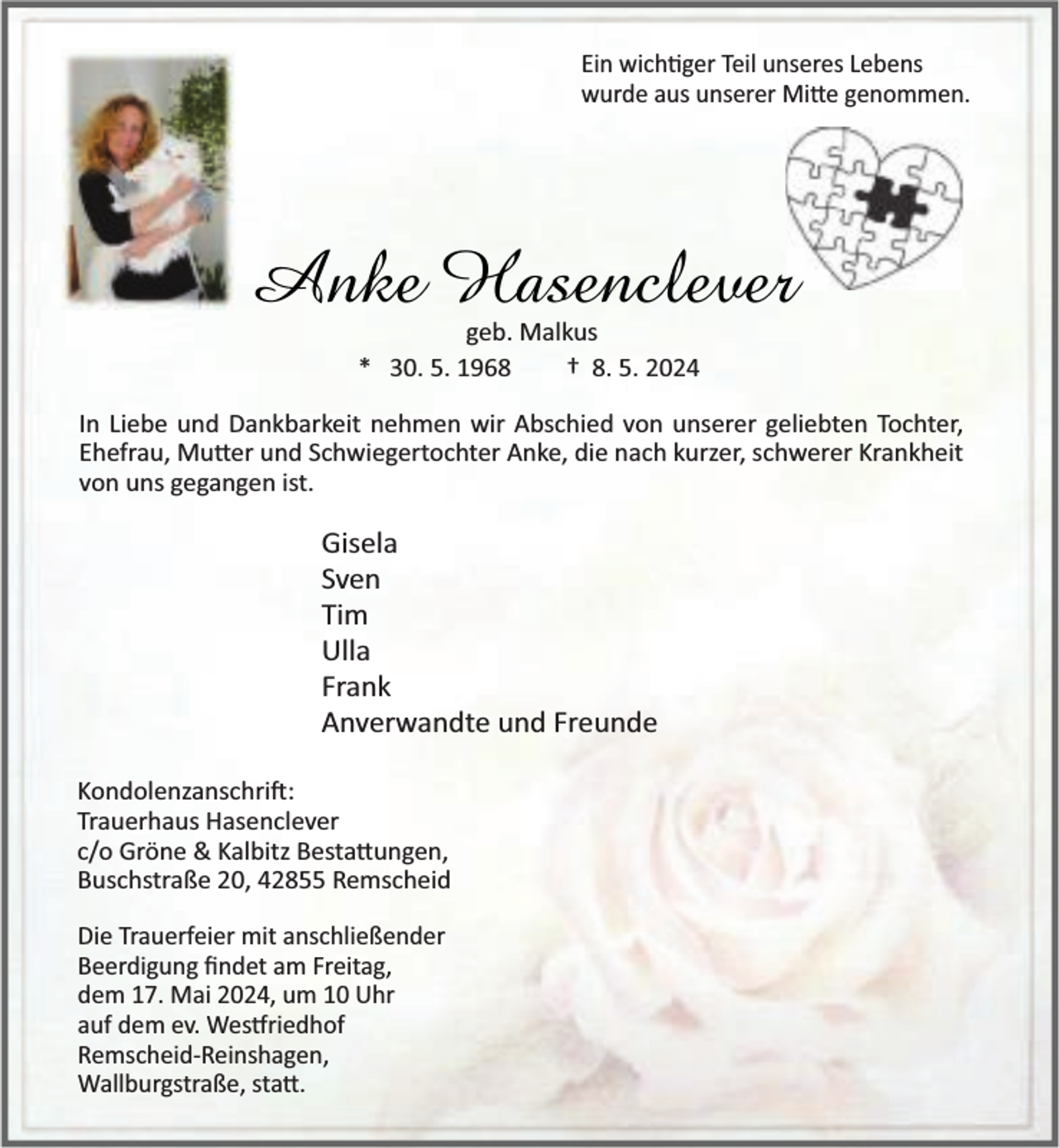 <p>Ein wich ger Teil unseres Lebens<br />wurde aus unserer Mi e genommen.</p><p>Anke Hasenclever<br />geb. Malkus<br />* 30. 5. 1968<br />† 8. 5. 2024</p><p>In Liebe und Dankbarkeit nehmen wir Abschied von unserer geliebten Tochter,<br />Ehefrau, Mu er und Schwiegertochter Anke, die nach kurzer, schwerer Krankheit<br />von uns gegangen ist.</p><p>Gisela<br />Sven<br />Tim<br />Ulla<br />Frank<br />Anverwandte und Freunde<br />Kondolenzanschri :<br />Trauerhaus Hasenclever<br />c/o Gröne &amp; Kalbitz Besta ungen,<br />Buschstraße 20, 42855 Remscheid<br />Die Trauerfeier mit anschließender<br />Beerdigung ﬁndet am Freitag,<br />dem 17. Mai 2024, um 10 Uhr<br />auf dem ev. Wes riedhof<br />Remscheid-Reinshagen,<br />Wallburgstraße, sta .</p>