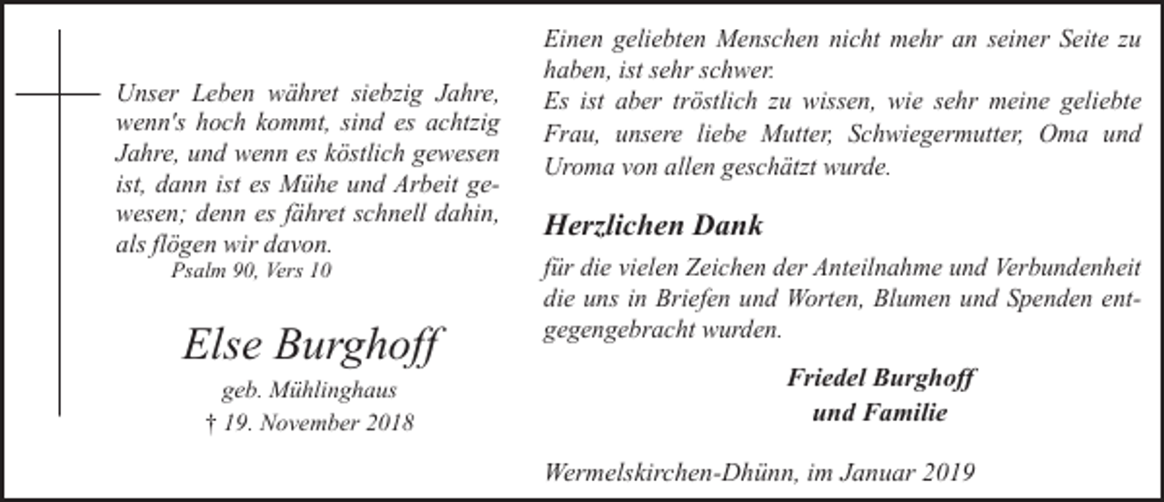 <p>Unser Leben währet siebzig Jahre,<br />wenn's hoch kommt, sind es achtzig<br />Jahre, und wenn es köstlich gewesen<br />ist, dann ist es Mühe und Arbeit gewesen; denn es fähret schnell dahin,<br />als flögen wir davon.<br />Psalm 90, Vers 10</p><p>Else Burghoff<br />geb. Mühlinghaus<br />† 19. November 2018</p><p>Einen geliebten Menschen nicht mehr an seiner Seite zu<br />haben, ist sehr schwer.<br />Es ist aber tröstlich zu wissen, wie sehr meine geliebte<br />Frau, unsere liebe Mutter, Schwiegermutter, Oma und<br />Uroma von allen geschätzt wurde.</p><p>Herzlichen Dank<br />für die vielen Zeichen der Anteilnahme und Verbundenheit<br />die uns in Briefen und Worten, Blumen und Spenden entgegengebracht wurden.</p><p>Friedel Burghoff<br />und Familie<br />Wermelskirchen-Dhünn, im Januar 2019</p>