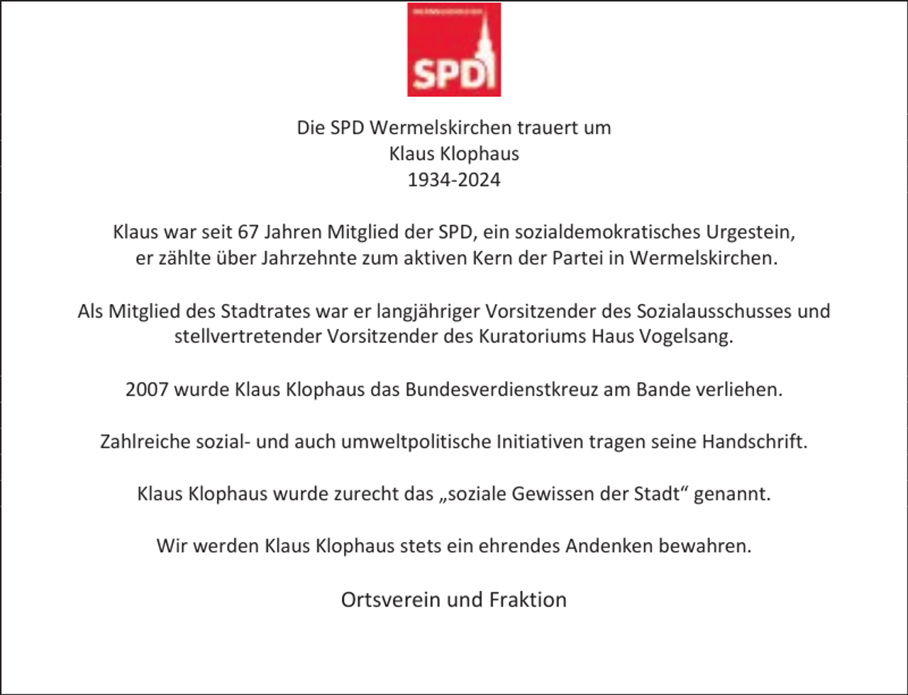 <p>Die SPD Wermelskirchen trauert um<br />Klaus Klophaus<br />1934-2024<br />Klaus war seit 67 Jahren Mitglied der SPD, ein sozialdemokratisches Urgestein,<br />er zählte über Jahrzehnte zum aktiven Kern der Partei in Wermelskirchen.<br />Als Mitglied des Stadtrates war er langjähriger Vorsitzender des Sozialausschusses und<br />stellvertretender Vorsitzender des Kuratoriums Haus Vogelsang.<br />2007 wurde Klaus Klophaus das Bundesverdienstkreuz am Bande verliehen.<br />Zahlreiche sozial- und auch umweltpolitische Initiativen tragen seine Handschrift.<br />Klaus Klophaus wurde zurecht das „soziale Gewissen der Stadt“ genannt.<br />Wir werden Klaus Klophaus stets ein ehrendes Andenken bewahren.</p><p>Ortsverein und Fraktion</p>