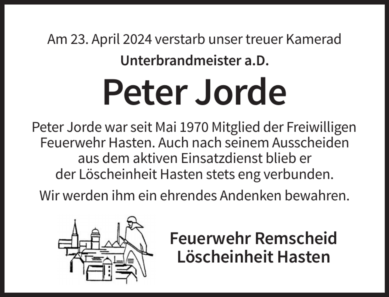 <p>Am 23. April 2024 verstarb unser treuer Kamerad<br />Unterbrandmeister a.D.</p><p>Peter Jorde<br />Peter Jorde war seit Mai 1970 Mitglied der Freiwilligen<br />Feuerwehr Hasten. Auch nach seinem Ausscheiden<br />aus dem aktiven Einsatzdienst blieb er<br />der Löscheinheit Hasten stets eng verbunden.<br />Wir werden ihm ein ehrendes Andenken bewahren.</p><p>Feuerwehr Remscheid<br />Löscheinheit Hasten</p>