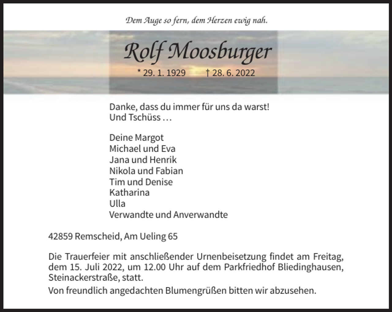 <p>Dem Auge so fern, dem Herzen ewig nah.</p><p>Rolf Moosburger<br />* 29. 1. 1929</p><p>† 28. 6. 2022</p><p>Danke, dass du immer für uns da warst!<br />Und Tschüss …<br />Deine Margot<br />Michael und Eva<br />Jana und Henrik<br />Nikola und Fabian<br />Tim und Denise<br />Katharina<br />Ulla<br />Verwandte und Anverwandte<br />42859 Remscheid, Am Ueling 65<br />Die Trauerfeier mit anschließender Urnenbeisetzung findet am Freitag,<br />dem 15. Juli 2022, um 12.00 Uhr auf dem Parkfriedhof Bliedinghausen,<br />Steinackerstraße, statt.<br />Von freundlich angedachten Blumengrüßen bitten wir abzusehen.</p>