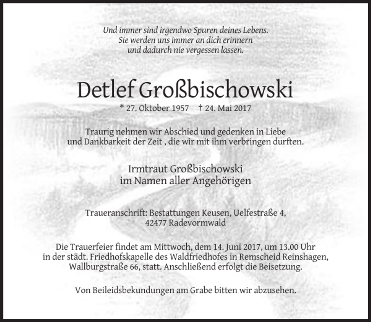 <p>Und immer sind irgendwo Spuren deines Lebens.<br />Sie werden uns immer an dich erinnern<br />und dadurch nie vergessen lassen.</p><p>Detlef Großbischowski<br />* 27. Oktober 1957 † 24. Mai 2017<br />Traurig nehmen wir Abschied und gedenken in Liebe<br />und Dankbarkeit der Zeit , die wir mit ihm verbringen durften.</p><p>Irmtraut Großbischowski<br />im Namen aller Angehörigen<br />Traueranschrift: Bestattungen Keusen, Uelfestraße 4,<br />42477 Radevormwald<br />Die Trauerfeier findet am Mittwoch, dem 14. Juni 2017, um 13.00 Uhr<br />in der städt. Friedhofskapelle des Waldfriedhofes in Remscheid Reinshagen,<br />Wallburgstraße 66, statt. Anschließend erfolgt die Beisetzung.<br />Von Beileidsbekundungen am Grabe bitten wir abzusehen.</p>