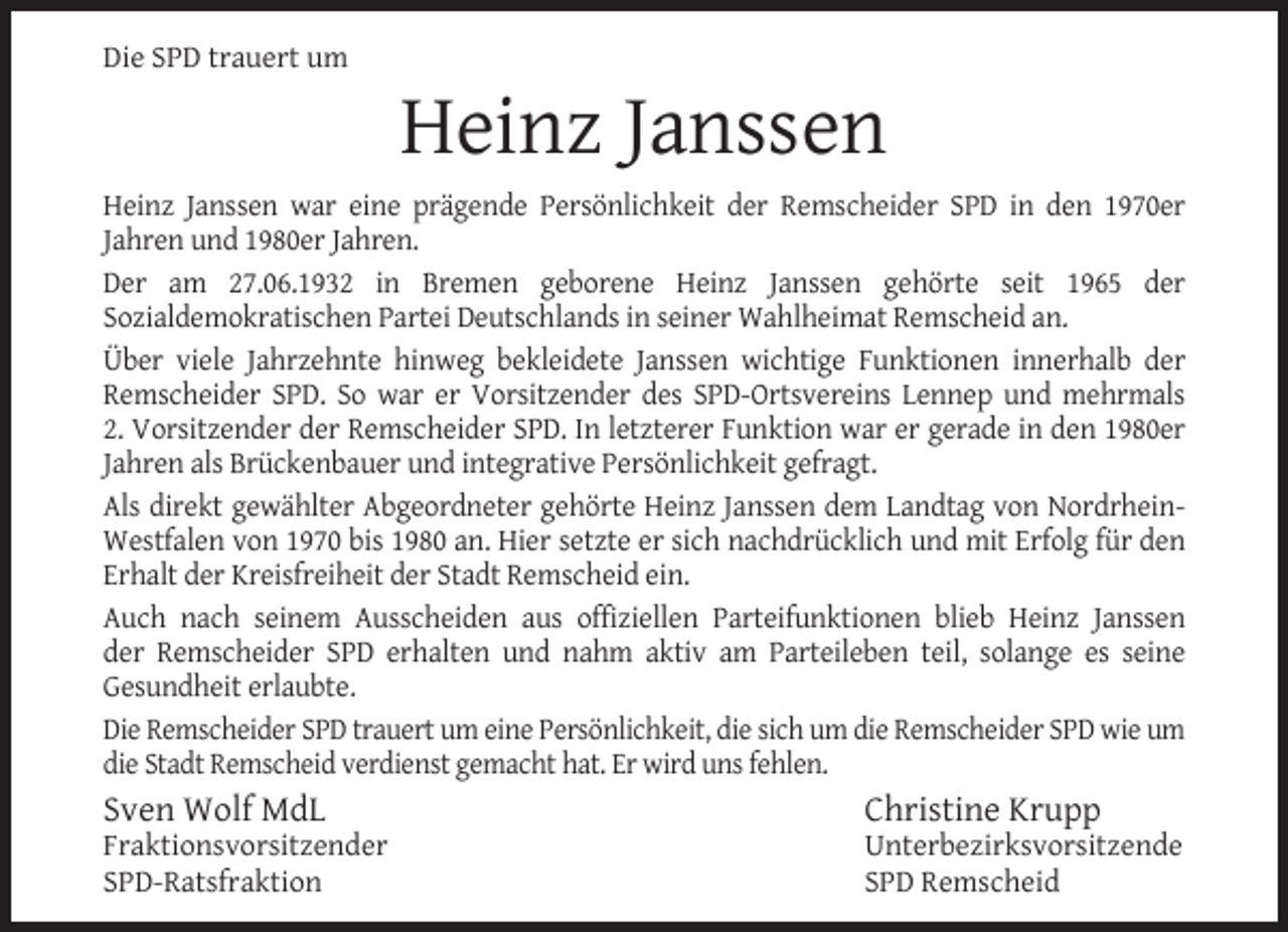 <p>Die SPD trauert um</p><p>Heinz Janssen</p><p>Heinz Janssen war eine prägende Persönlichkeit der Remscheider SPD in den 1970er<br />Jahren und 1980er Jahren.<br />Der am 27.06.1932 in Bremen geborene Heinz Janssen gehörte seit 1965 der<br />Sozialdemokratischen Partei Deutschlands in seiner Wahlheimat Remscheid an.<br />Über viele Jahrzehnte hinweg bekleidete Janssen wichtige Funktionen innerhalb der<br />Remscheider SPD. So war er Vorsitzender des SPD-Ortsvereins Lennep und mehrmals<br />2. Vorsitzender der Remscheider SPD. In letzterer Funktion war er gerade in den 1980er<br />Jahren als Brückenbauer und integrative Persönlichkeit gefragt.<br />Als direkt gewählter Abgeordneter gehörte Heinz Janssen dem Landtag von NordrheinWestfalen von 1970 bis 1980 an. Hier setzte er sich nachdrücklich und mit Erfolg für den<br />Erhalt der Kreisfreiheit der Stadt Remscheid ein.<br />Auch nach seinem Ausscheiden aus offiziellen Parteifunktionen blieb Heinz Janssen<br />der Remscheider SPD erhalten und nahm aktiv am Parteileben teil, solange es seine<br />Gesundheit erlaubte.<br />Die Remscheider SPD trauert um eine Persönlichkeit, die sich um die Remscheider SPD wie um<br />die Stadt Remscheid verdienst gemacht hat. Er wird uns fehlen.</p><p>Sven Wolf MdL</p><p>Fraktionsvorsitzender<br />SPD-Ratsfraktion</p><p>Christine Krupp</p><p>Unterbezirksvorsitzende<br />SPD Remscheid</p>