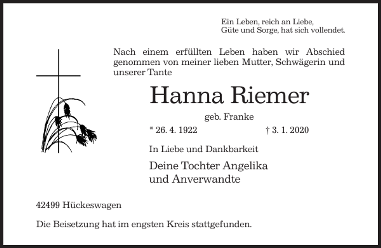 <p>Ein Leben, reich an Liebe,<br />Güte und Sorge, hat sich vollendet.</p><p>Nach einem erfüllten Leben haben wir Abschied<br />genommen von meiner lieben Mutter, Schwägerin und<br />unserer Tante</p><p>Hanna Riemer<br />geb. Franke<br />* 26. 4. 1922</p><p>† 3. 1. 2020</p><p>In Liebe und Dankbarkeit</p><p>Deine Tochter Angelika<br />und Anverwandte<br />42499 Hückeswagen<br />Die Beisetzung hat im engsten Kreis stattgefunden.</p>