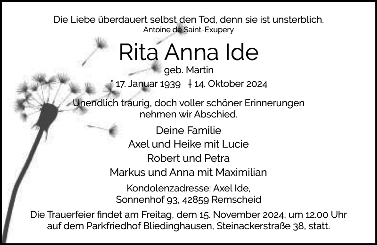 <p>Die Liebe überdauert selbst den Tod, denn sie ist unsterblich.<br />Antoine de Saint-Exupery</p><p>Rita Anna Ide</p><p>geb. Martin<br />* 17. Januar 1939 † 14. Oktober 2024<br />Unendlich traurig, doch voller schöner Erinnerungen<br />nehmen wir Abschied.</p><p>Deine Familie<br />Axel und Heike mit Lucie<br />Robert und Petra<br />Markus und Anna mit Maximilian<br />Kondolenzadresse: Axel Ide,<br />Sonnenhof 93, 42859 Remscheid<br />Die Trauerfeier ﬁndet am Freitag, dem 15. November 2024, um 12.00 Uhr<br />auf dem Parkfriedhof Bliedinghausen, Steinackerstraße 38, statt.</p>