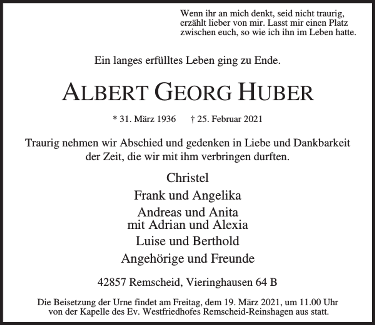 <p>Wenn ihr an mich denkt, seid nicht traurig,<br />erzählt lieber von mir. Lasst mir einen Platz<br />zwischen euch, so wie ich ihn im Leben hatte.</p><p>Ein langes erfülltes Leben ging zu Ende.</p><p>ALBERT GEORG HUBER<br />* 31. März 1936</p><p>† 25. Februar 2021</p><p>Traurig nehmen wir Abschied und gedenken in Liebe und Dankbarkeit<br />der Zeit, die wir mit ihm verbringen durften.</p><p>Christel<br />Frank und Angelika<br />Andreas und Anita<br />mit Adrian und Alexia<br />Luise und Berthold<br />Angehörige und Freunde<br />42857 Remscheid, Vieringhausen 64 B<br />Die Beisetzung der Urne findet am Freitag, dem 19. März 2021, um 11.00 Uhr<br />von der Kapelle des Ev. Westfriedhofes Remscheid-Reinshagen aus statt.</p>