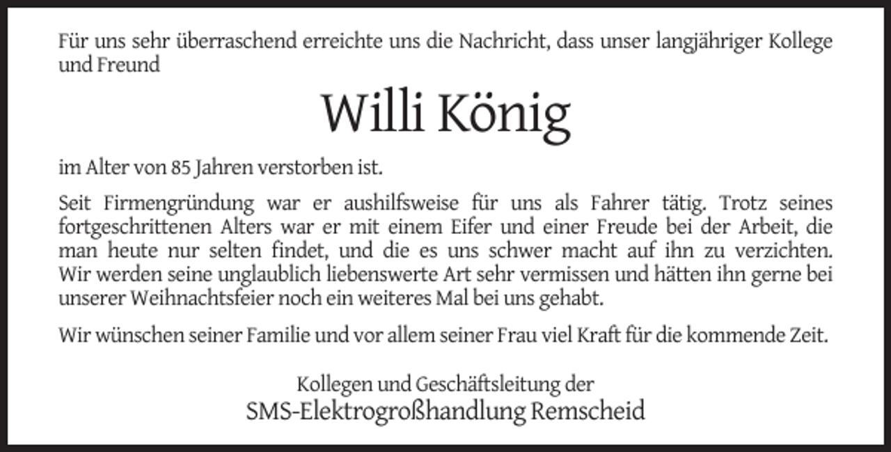 <p>Für uns sehr überraschend erreichte uns die Nachricht, dass unser langjähriger Kollege<br />und Freund</p><p>Willi König</p><p>im Alter von 85 Jahren verstorben ist.<br />Seit Firmengründung war er aushilfsweise für uns als Fahrer tätig. Trotz seines<br />fortgeschrittenen Alters war er mit einem Eifer und einer Freude bei der Arbeit, die<br />man heute nur selten ﬁndet, und die es uns schwer macht auf ihn zu verzichten.<br />Wir werden seine unglaublich liebenswerte Art sehr vermissen und hätten ihn gerne bei<br />unserer Weihnachtsfeier noch ein weiteres Mal bei uns gehabt.<br />Wir wünschen seiner Familie und vor allem seiner Frau viel Kraft für die kommende Zeit.<br />Kollegen und Geschäftsleitung der</p><p>SMS-Elektrogroßhandlung Remscheid</p>