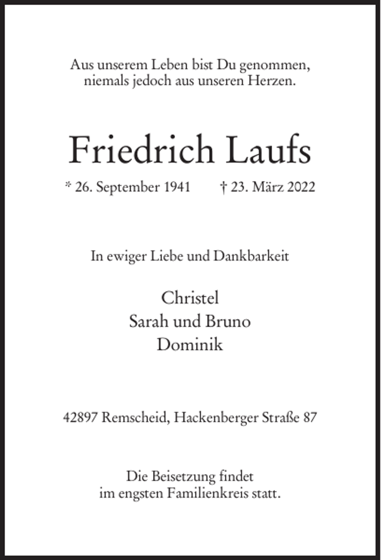 <p>Aus unserem Leben bist Du genommen,<br />niemals jedoch aus unseren Herzen.</p><p>Friedrich Laufs<br />* 26. September 1941</p><p>† 23. März 2022</p><p>In ewiger Liebe und Dankbarkeit</p><p>Christel<br />Sarah und Bruno<br />Dominik</p><p>42897 Remscheid, Hackenberger Straße 87</p><p>Die Beisetzung findet<br />im engsten Familienkreis statt.</p>