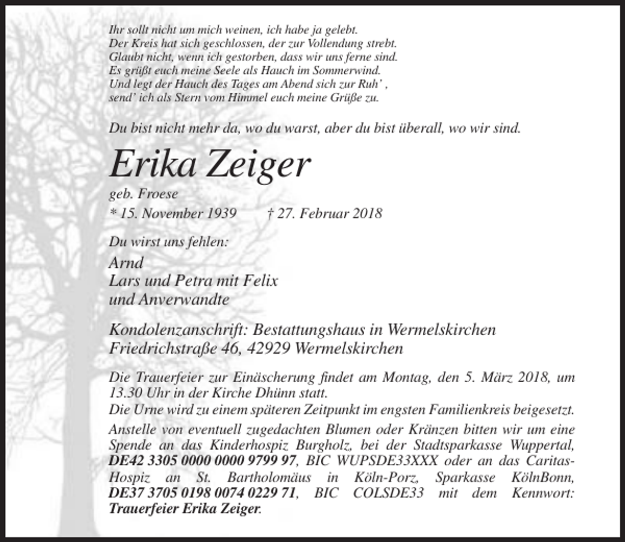 <p>Ihr sollt nicht um mich weinen, ich habe ja gelebt.<br />Der Kreis hat sich geschlossen, der zur Vollendung strebt.<br />Glaubt nicht, wenn ich gestorben, dass wir uns ferne sind.<br />Es grüßt euch meine Seele als Hauch im Sommerwind.<br />Und legt der Hauch des Tages am Abend sich zur Ruh’ ,<br />send’ ich als Stern vom Himmel euch meine Grüße zu.</p><p>Du bist nicht mehr da, wo du warst, aber du bist überall, wo wir sind.</p><p>Erika Zeiger<br />geb. Froese<br />* 15. November 1939</p><p>† 27. Februar 2018</p><p>Du wirst uns fehlen:</p><p>Arnd<br />Lars und Petra mit Felix<br />und Anverwandte<br />Kondolenzanschrift: Bestattungshaus in Wermelskirchen<br />Friedrichstraße 46, 42929 Wermelskirchen<br />Die Trauerfeier zur Einäscherung findet am Montag, den 5. März 2018, um<br />13.30 Uhr in der Kirche Dhünn statt.<br />Die Urne wird zu einem späteren Zeitpunkt im engsten Familienkreis beigesetzt.<br />Anstelle von eventuell zugedachten Blumen oder Kränzen bitten wir um eine<br />Spende an das Kinderhospiz Burgholz, bei der Stadtsparkasse Wuppertal,<br />DE42 3305 9797, BIC WUPSDE33XXX oder an das CaritasHospiz an St. Bartholomäus in Köln-Porz, Sparkasse KölnBonn,<br />DE05 0198 0074 0229 71, BIC COLSDE33 mit dem Kennwort:<br />Trauerfeier Erika Zeiger.</p>
