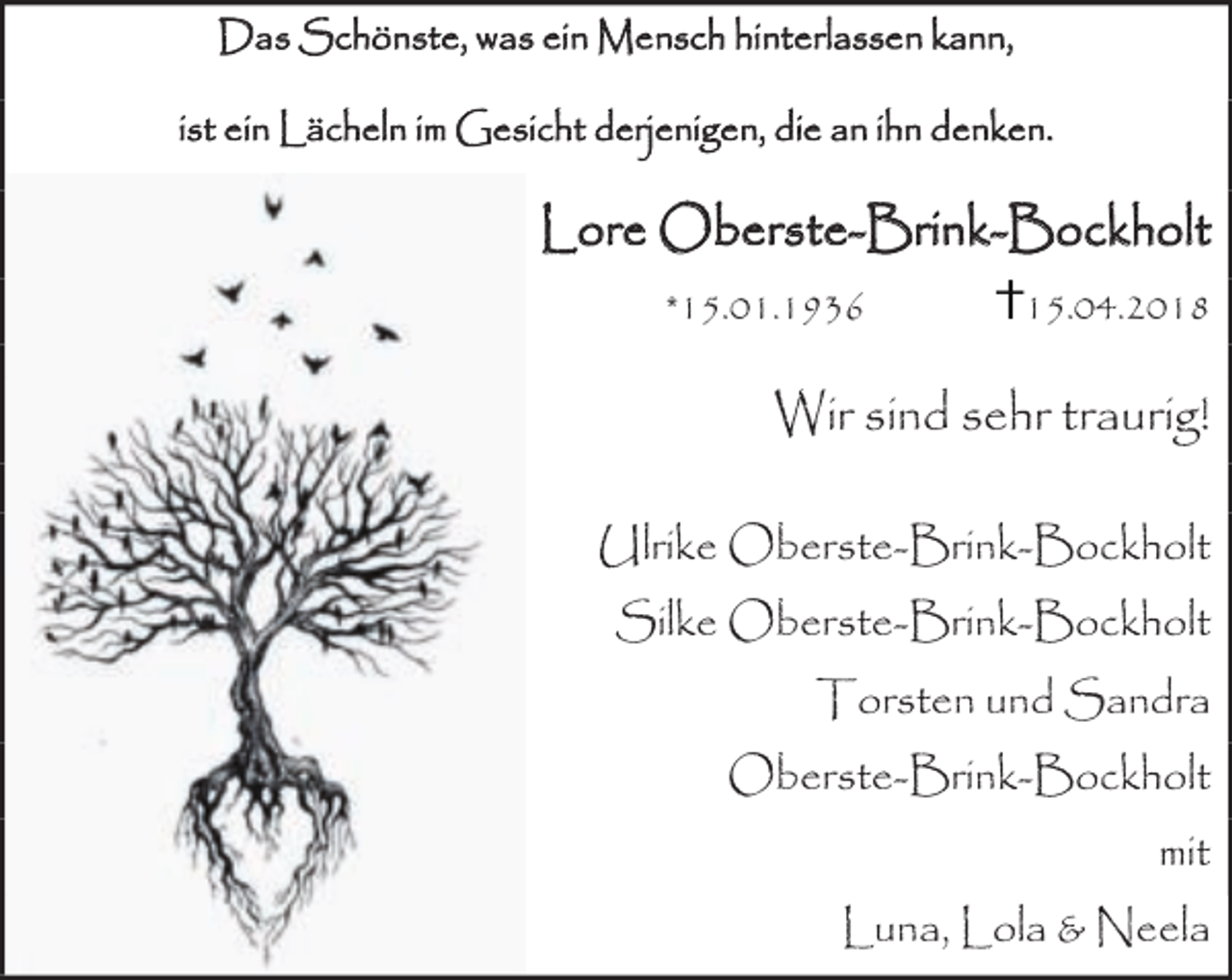 <p>Das Schönste, was ein Mensch hinterlassen kann,<br />ist ein Lächeln im Gesicht derjenigen, die an ihn denken.</p><p>Lore Oberste-Brink-Bockholt<br />*15.01.1936</p><p>15.04.2018</p><p>Wir sind sehr traurig!<br />Ulrike Oberste-Brink-Bockholt<br />Silke Oberste-Brink-Bockholt<br />Torsten und Sandra<br />Oberste-Brink-Bockholt<br />mit<br />Luna, Lola &amp; Neela</p>