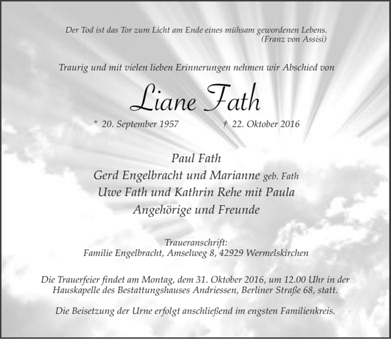 <p>Der Tod ist das Tor zum Licht am Ende eines mühsam gewordenen Lebens.<br />(Franz von Assisi)</p><p>Traurig und mit vielen lieben Erinnerungen nehmen wir Abschied von</p><p>Liane Fath</p><p>* 20. September 1957</p><p>† 22. Oktober 2016</p><p>Paul Fath<br />Gerd Engelbracht und Marianne geb. Fath<br />Uwe Fath und Kathrin Rehe mit Paula<br />Angehörige und Freunde<br />Traueranschrift:<br />Familie Engelbracht, Amselweg 8, 42929 Wermelskirchen<br />Die Trauerfeier findet am Montag, dem 31. Oktober 2016, um 12.00 Uhr in der<br />Hauskapelle des Bestattungshauses Andriessen, Berliner Straße 68, statt.<br />Die Beisetzung der Urne erfolgt anschließend im engsten Familienkreis.</p>