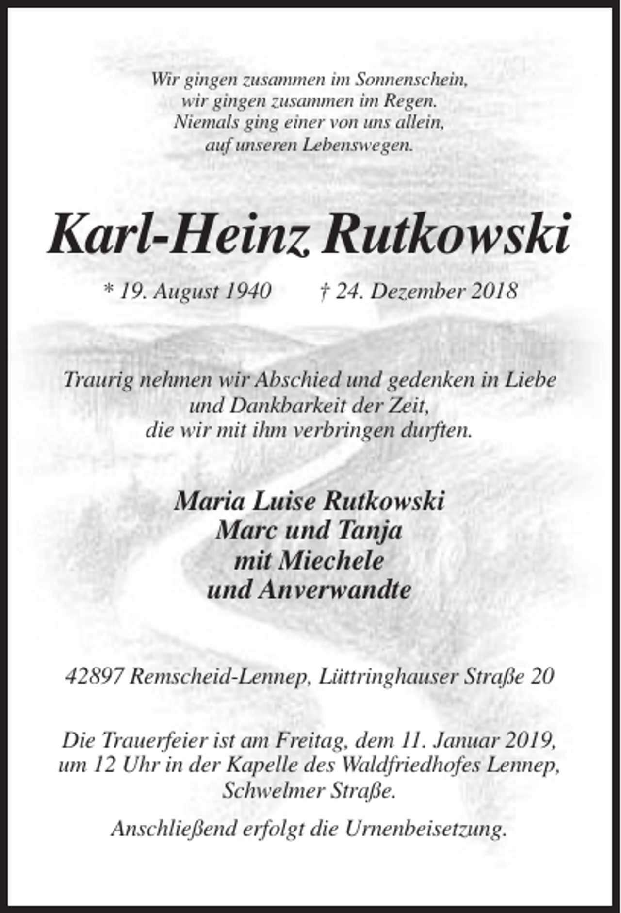 <p>Wir gingen zusammen im Sonnenschein,<br />wir gingen zusammen im Regen.<br />Niemals ging einer von uns allein,<br />auf unseren Lebenswegen.</p><p>Karl-Heinz Rutkowski<br />* 19. August 1940</p><p>† 24. Dezember 2018</p><p>Traurig nehmen wir Abschied und gedenken in Liebe<br />und Dankbarkeit der Zeit,<br />die wir mit ihm verbringen durften.</p><p>Maria Luise Rutkowski<br />Marc und Tanja<br />mit Miechele<br />und Anverwandte<br />42897 Remscheid-Lennep, Lüttringhauser Straße 20<br />Die Trauerfeier ist am Freitag, dem 11. Januar 2019,<br />um 12 Uhr in der Kapelle des Waldfriedhofes Lennep,<br />Schwelmer Straße.<br />Anschließend erfolgt die Urnenbeisetzung.</p>