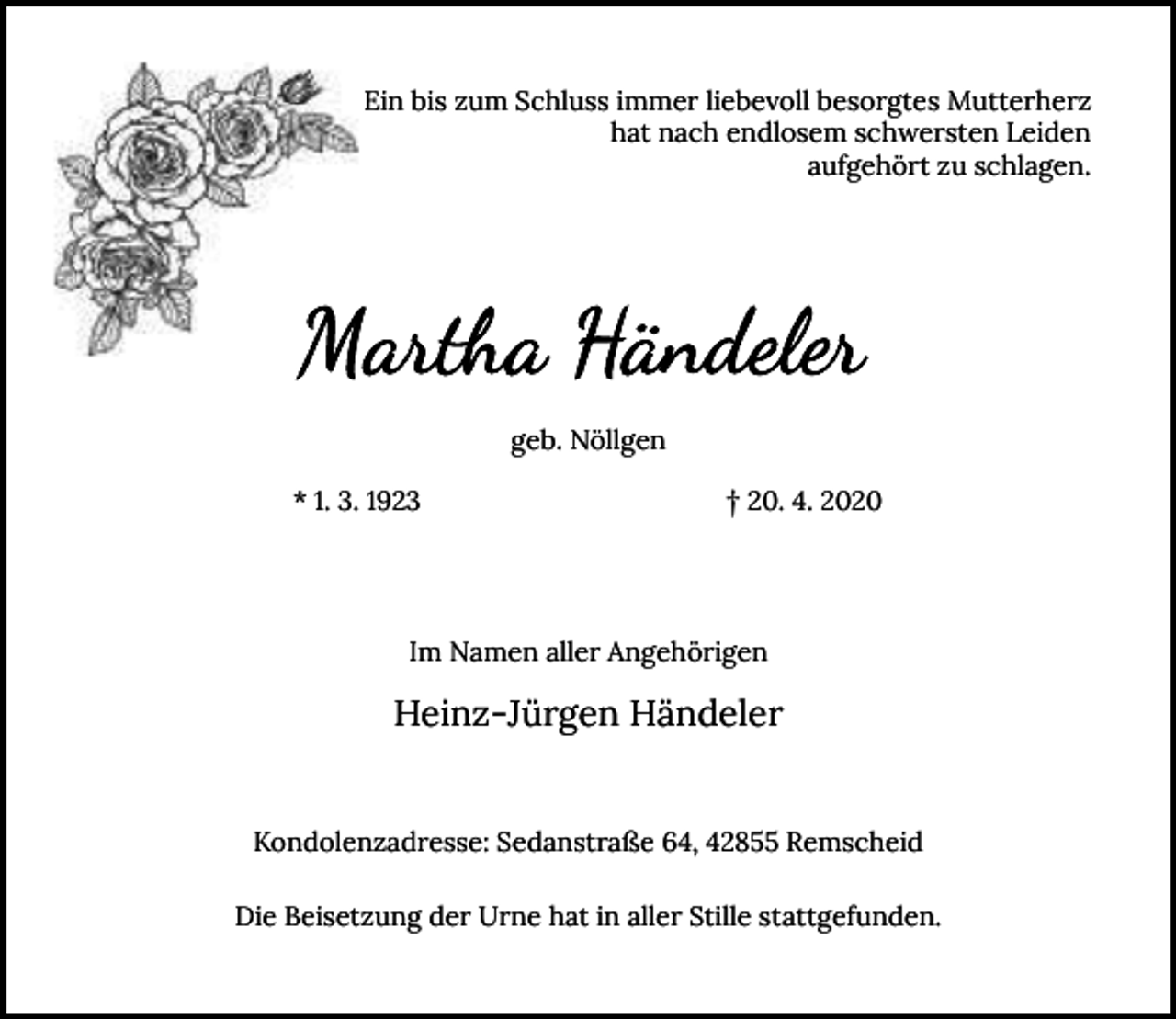 <p>Ein bis zum Schluss immer liebevoll besorgtes Mutterherz<br />hat nach endlosem schwersten Leiden<br />aufgehört zu schlagen.</p><p>geb. Nöllgen<br />* 1. 3. 1923</p><p>† 20. 4. 2020</p><p>Im Namen aller Angehörigen</p><p>Heinz-Jürgen Händeler<br />Kondolenzadresse: Sedanstraße 64, 42855 Remscheid<br />Die Beisetzung der Urne hat in aller Stille stattgefunden.</p>