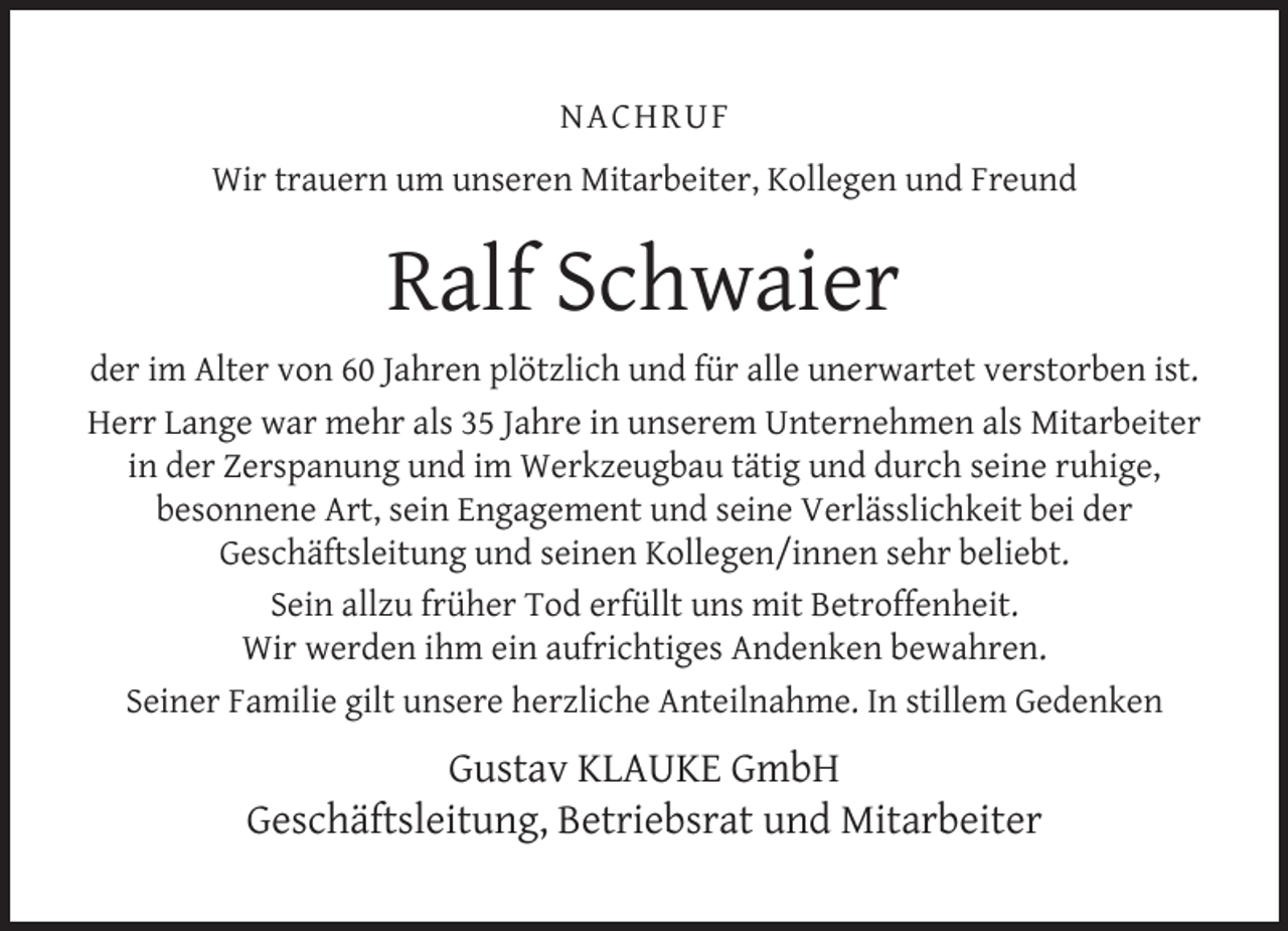 <p>NACHRUF<br />Wir trauern um unseren Mitarbeiter, Kollegen und Freund</p>
<p>Ralf Schwaier<br />der im Alter von 60 Jahren plötzlich und für alle unerwartet verstorben ist.<br />Herr Lange war mehr als 35 Jahre in unserem Unternehmen als Mitarbeiter<br />in der Zerspanung und im Werkzeugbau tätig und durch seine ruhige,<br />besonnene Art, sein Engagement und seine Verlässlichkeit bei der<br />Geschäftsleitung und seinen Kollegen/innen sehr beliebt.<br />Sein allzu früher Tod erfüllt uns mit Betroffenheit.<br />Wir werden ihm ein aufrichtiges Andenken bewahren.<br />Seiner Familie gilt unsere herzliche Anteilnahme. In stillem Gedenken</p>
<p>Gustav KLAUKE GmbH<br />Geschäftsleitung, Betriebsrat und Mitarbeiter</p>