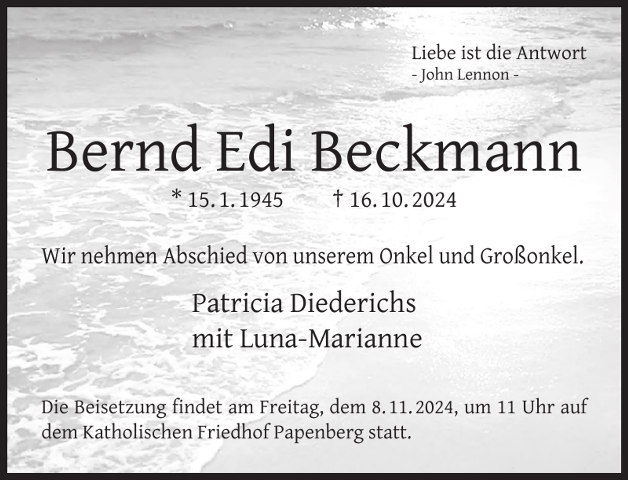 <p>Liebe ist die Antwort<br />- John Lennon -</p>
<p>Bernd Edi Beckmann<br />* 15. 1. 1945</p>
<p>† 16. 10. 2024</p>
<p>Wir nehmen Abschied von unserem Onkel und Großonkel.</p>
<p>Patricia Diederichs<br />mit Luna-Marianne<br />Die Beisetzung ﬁndet am Freitag, dem 8. 11. 2024, um 11 Uhr auf<br />dem Katholischen Friedhof Papenberg statt.</p>