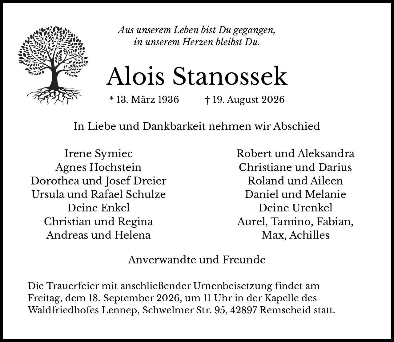 <p><i>Aus unserem Leben bist Du gegangen,<br>in unserem Herzen bleibst Du.</i></p><p><strong>Alois Stanossek</strong><br>* 13. März 1936 † 19. August 2026</p><p>In Liebe und Dankbarkeit nehmen wir Abschied</p><p>Irene Symiec<br>Agnes Hochstein<br>Dorothea und Josef Dreier<br>Ursula und Rafael Schulze</p><p><strong>Deine Enkel</strong><br>Christian und Regina<br>Andreas und Helena<br>Robert und Aleksandra<br>Christiane und Darius<br>Roland und Aileen<br>Daniel und Melanie</p><p><strong>Deine Urenkel</strong><br>Aurel, Tamino, Fabian,<br>Max, Achilles</p><p>Anverwandte und Freunde</p><p>Die Trauerfeier mit anschließender Urnenbeisetzung findet am Freitag, dem 18. September 2026, um 11 Uhr in der Kapelle des Waldfriedhofes Lennep, Schwelmer Str. 95, 42897 Remscheid statt.</p>