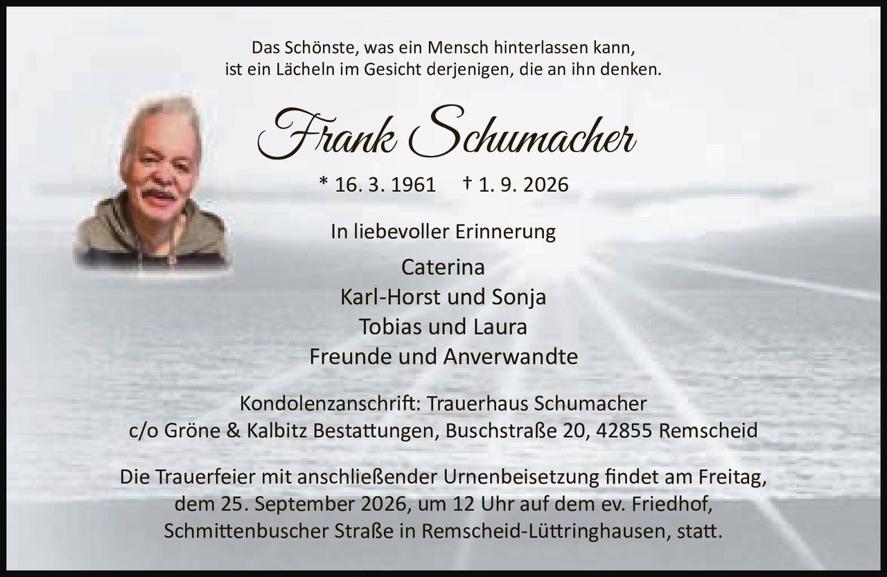 <p>Das Schönste, was ein Mensch hinterlassen kann, ist ein Lächeln im Gesicht derjenigen, die an ihn denken.</p>
<p><strong>Frank Schumacher</strong><br>
* 16. 3. 1961 † 1. 9. 2026</p>
<p><strong>In liebevoller Erinnerung</strong></p>
<p>Caterina<br>
Karl-Horst und Sonja<br>
Tobias und Laura<br>
Freunde und Anverwandte</p>
<p><strong>Kondolenzanschrift:</strong> Trauerhaus Schumacher<br>
c/o Gröne & Kalbitz Bestattungen, Buschstraße 20, 42855 Remscheid</p>
<p>Die Trauerfeier mit anschließender Urnenbeisetzung findet am Freitag, dem 25. September 2026, um 12 Uhr auf dem ev. Friedhof, Schmittenbuscher Straße in Remscheid-Lüttringhausen, statt.</p>