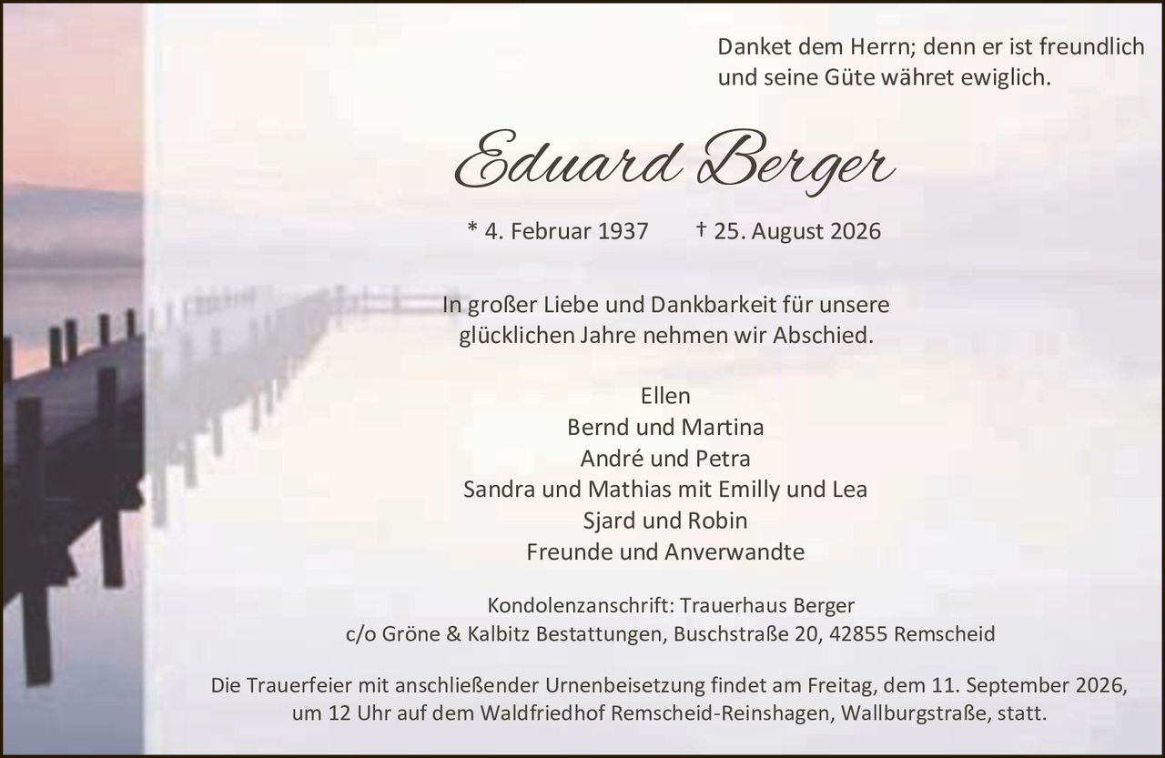 <p>Danket dem Herrn; denn er ist freundlich und seine Güte währet ewiglich.</p>

<p>Eduard Berger<br>
* 4. Februar 1937 † 25. August 2026</p>

<p>In großer Liebe und Dankbarkeit für unsere glücklichen Jahre nehmen wir Abschied.</p>

<p>Ellen<br>
Bernd und Martina<br>
André und Petra<br>
Sandra und Mathias mit Emilly und Lea<br>
Sjard und Robin<br>
Freunde und Anverwandte</p>

<p>Kondolenzanschrift: Trauerhaus Berger<br>
c/o Gröne & Kalbitz Bestattungen, Buschstraße 20, 42855 Remscheid</p>

<p>Die Trauerfeier mit anschließender Urnenbeisetzung findet am Freitag, dem 11. September 2026, um 12 Uhr auf dem Waldfriedhof Remscheid-Reinshagen, Wallburgstraße, statt.</p>