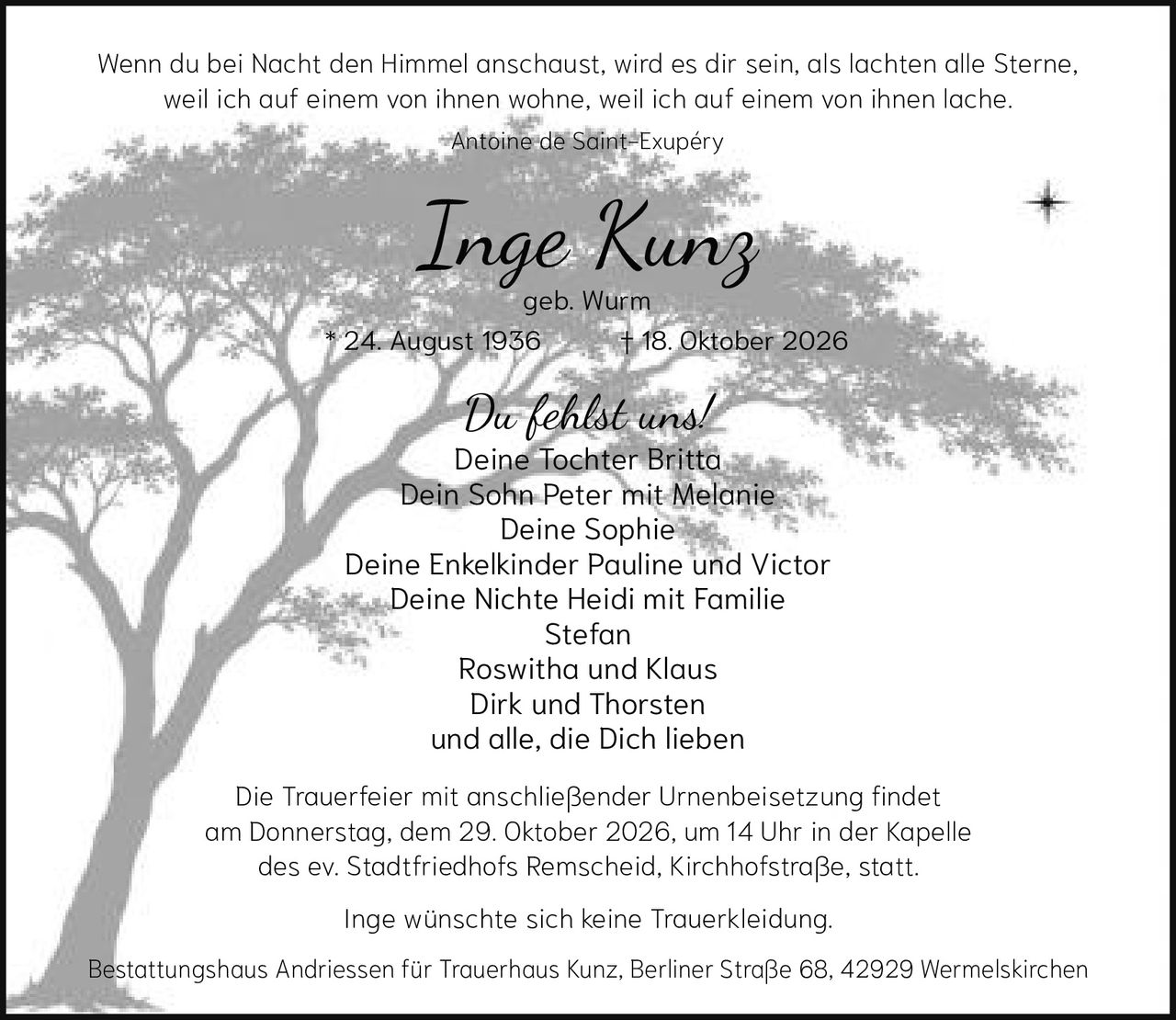 <p><i>Wenn du bei Nacht den Himmel anschaust, wird es dir sein, als lachten alle Sterne, weil ich auf einem von ihnen wohne, weil ich auf einem von ihnen lache.</i><br>Antoine de Saint-Exupéry</p><p><strong>geb. Wurm</strong></p><p><strong>Du fehlst uns!</strong><br>Deine Tochter Britta<br>Dein Sohn Peter mit Melanie<br>Deine Sophie<br>Deine Enkelkinder Pauline und Victor<br>Deine Nichte Heidi mit Familie<br>Stefan<br>Roswitha und Klaus<br>Dirk und Thorsten<br>und alle, die Dich lieben</p><p>Die Trauerfeier mit anschließender Urnenbeisetzung findet am Donnerstag, dem 29. Oktober 2026, um 14 Uhr in der Kapelle des ev. Stadtfriedhofs Remscheid, Kirchhofstraße, statt.</p><p>Inge wünschte sich keine Trauerkleidung.</p><p>Bestattungshaus Andriessen für Trauerhaus Kunz, Berliner Straße 68, 42929 Wermelskirchen</p><p>* 24. August 1936 † 18. Oktober 2026</p>