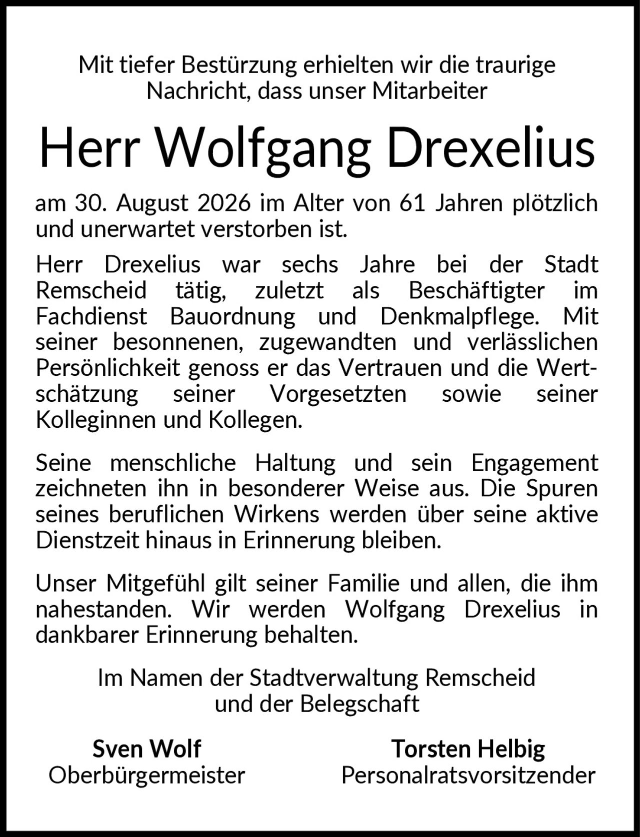 <p>Mit tiefer Bestürzung erhielten wir die traurige Nachricht, dass unser Mitarbeiter</p>

<p><strong>Herr Wolfgang Drexelius</strong></p>

<p>am 30. August 2026 im Alter von 61 Jahren plötzlich und unerwartet verstorben ist.</p>

<p>Herr Drexelius war sechs Jahre bei der Stadt Remscheid tätig, zuletzt als Beschäftigter im Fachdienst Bauordnung und Denkmalpflege. Mit seiner besonnenen, zugewandten und verlässlichen Persönlichkeit genoss er das Vertrauen und die Wertschätzung seiner Vorgesetzten sowie seiner Kolleginnen und Kollegen.</p>

<p>Seine menschliche Haltung und sein Engagement zeichneten ihn in besonderer Weise aus. Die Spuren seines beruflichen Wirkens werden über seine aktive Dienstzeit hinaus in Erinnerung bleiben.</p>

<p>Unser Mitgefühl gilt seiner Familie und allen, die ihm nahestanden. Wir werden Wolfgang Drexelius in dankbarer Erinnerung behalten.</p>

<p>Im Namen der Stadtverwaltung Remscheid und der Belegschaft</p>

<p><strong>Sven Wolf</strong><br/>Oberbürgermeister</p>

<p><strong>Torsten Helbig</strong><br/>Personalratsvorsitzender</p>