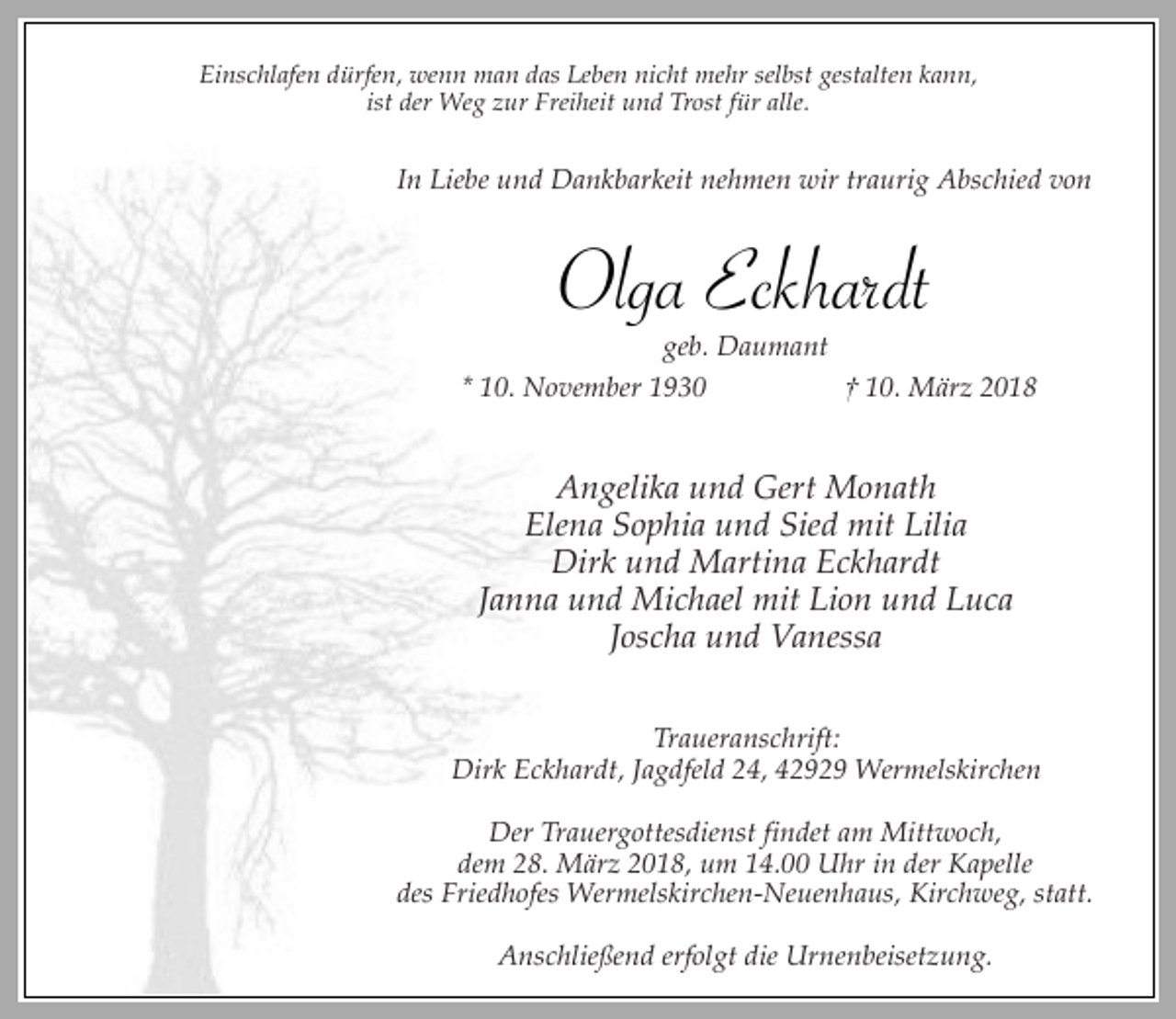 <p>Einschlafen dürfen, wenn man das Leben nicht mehr selbst gestalten kann,<br />ist der Weg zur Freiheit und Trost für alle.</p><p>In Liebe und Dankbarkeit nehmen wir traurig Abschied von</p><p>Olga Eckhardt</p><p>geb. Daumant<br />* 10. November 1930<br />† 10. März 2018</p><p>Angelika und Gert Monath<br />Elena Sophia und Sied mit Lilia<br />Dirk und Martina Eckhardt<br />Janna und Michael mit Lion und Luca<br />Joscha und Vanessa<br />Traueranschrift:<br />Dirk Eckhardt, Jagdfeld 24, 42929 Wermelskirchen<br />Der Trauergottesdienst findet am Mittwoch,<br />dem 28. März 2018, um 14.00 Uhr in der Kapelle<br />des Friedhofes Wermelskirchen-Neuenhaus, Kirchweg, statt.<br />Anschließend erfolgt die Urnenbeisetzung.</p>