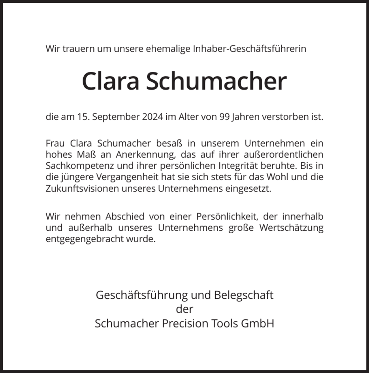 <p>Wir trauern um unsere ehemalige Inhaber-Geschäftsführerin</p><p>Clara Schumacher<br />die am 15. September 2024 im Alter von 99 Jahren verstorben ist.<br />Frau Clara Schumacher besaß in unserem Unternehmen ein<br />hohes Maß an Anerkennung, das auf ihrer außerordentlichen<br />Sachkompetenz und ihrer persönlichen Integrität beruhte. Bis in<br />die jüngere Vergangenheit hat sie sich stets für das Wohl und die<br />Zukunftsvisionen unseres Unternehmens eingesetzt.<br />Wir nehmen Abschied von einer Persönlichkeit, der innerhalb<br />und außerhalb unseres Unternehmens große Wertschätzung<br />entgegengebracht wurde.</p><p>Geschäftsführung und Belegschaft<br />der<br />Schumacher Precision Tools GmbH</p>