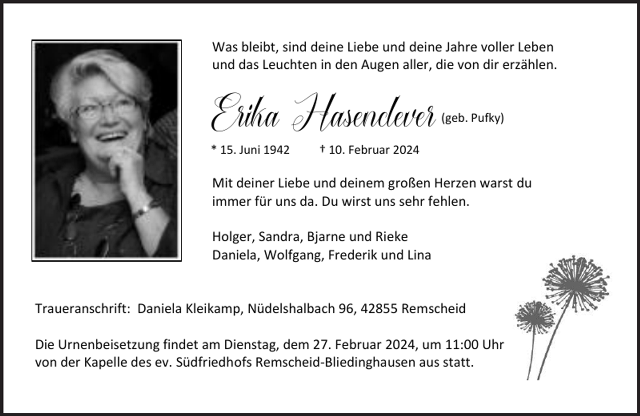 <p>Was bleibt, sind deine Liebe und deine Jahre voller Leben<br />und das Leuchten in den Augen aller, die von dir erzählen.</p><p>Erika Hasenclever (geb. Pufky)<br />* 15. Juni 1942</p><p>† 10. Februar 2024</p><p>Mit deiner Liebe und deinem großen Herzen warst du<br />immer für uns da. Du wirst uns sehr fehlen.<br />Holger, Sandra, Bjarne und Rieke<br />Daniela, Wolfgang, Frederik und Lina<br />Traueranschrift: Daniela Kleikamp, Nüdelshalbach 96, 42855 Remscheid<br />Die Urnenbeisetzung findet am Dienstag, dem 27. Februar 2024, um 11:00 Uhr<br />von der Kapelle des ev. Südfriedhofs Remscheid-Bliedinghausen aus statt.</p>