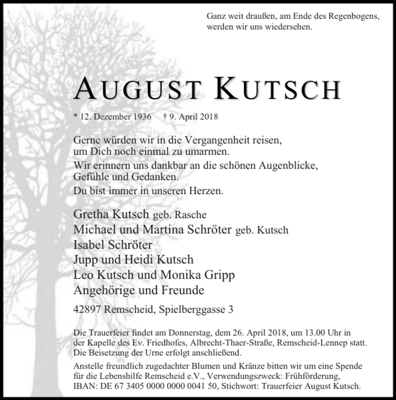 <p>Ganz weit draußen, am Ende des Regenbogens,<br />werden wir uns wiedersehen.</p><p>AUGUST KUTSCH<br />* 12. Dezember 1936</p><p>† 9. April 2018</p><p>Gerne würden wir in die Vergangenheit reisen,<br />um Dich noch einmal zu umarmen.<br />Wir erinnern uns dankbar an die schönen Augenblicke,<br />Gefühle und Gedanken.<br />Du bist immer in unseren Herzen.</p><p>Gretha Kutsch geb. Rasche<br />Michael und Martina Schröter geb. Kutsch<br />Isabel Schröter<br />Jupp und Heidi Kutsch<br />Leo Kutsch und Monika Gripp<br />Angehörige und Freunde<br />42897 Remscheid, Spielberggasse 3<br />Die Trauerfeier findet am Donnerstag, dem 26. April 2018, um 13.00 Uhr in<br />der Kapelle des Ev. Friedhofes, Albrecht-Thaer-Straße, Remscheid-Lennep statt.<br />Die Beisetzung der Urne erfolgt anschließend.<br />Anstelle freundlich zugedachter Blumen und Kränze bitten wir um eine Spende<br />für die Lebenshilfe Remscheid e.V., Verwendungszweck: Frühförderung,<br />IBAN: DE 67 3405 0041 50, Stichwort: Trauerfeier August Kutsch.</p>