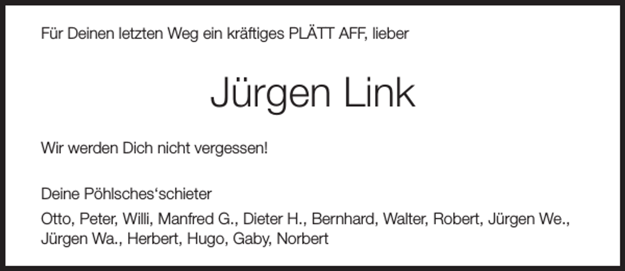 <p>Für Deinen letzten Weg ein kräftiges PLÄTT AFF, lieber</p><p>Jürgen Link<br />Wir werden Dich nicht vergessen!<br />Deine Pöhlsches‘schieter<br />Otto, Peter, Willi, Manfred G., Dieter H., Bernhard, Walter, Robert, Jürgen We.,<br />Jürgen Wa., Herbert, Hugo, Gaby, Norbert</p>
