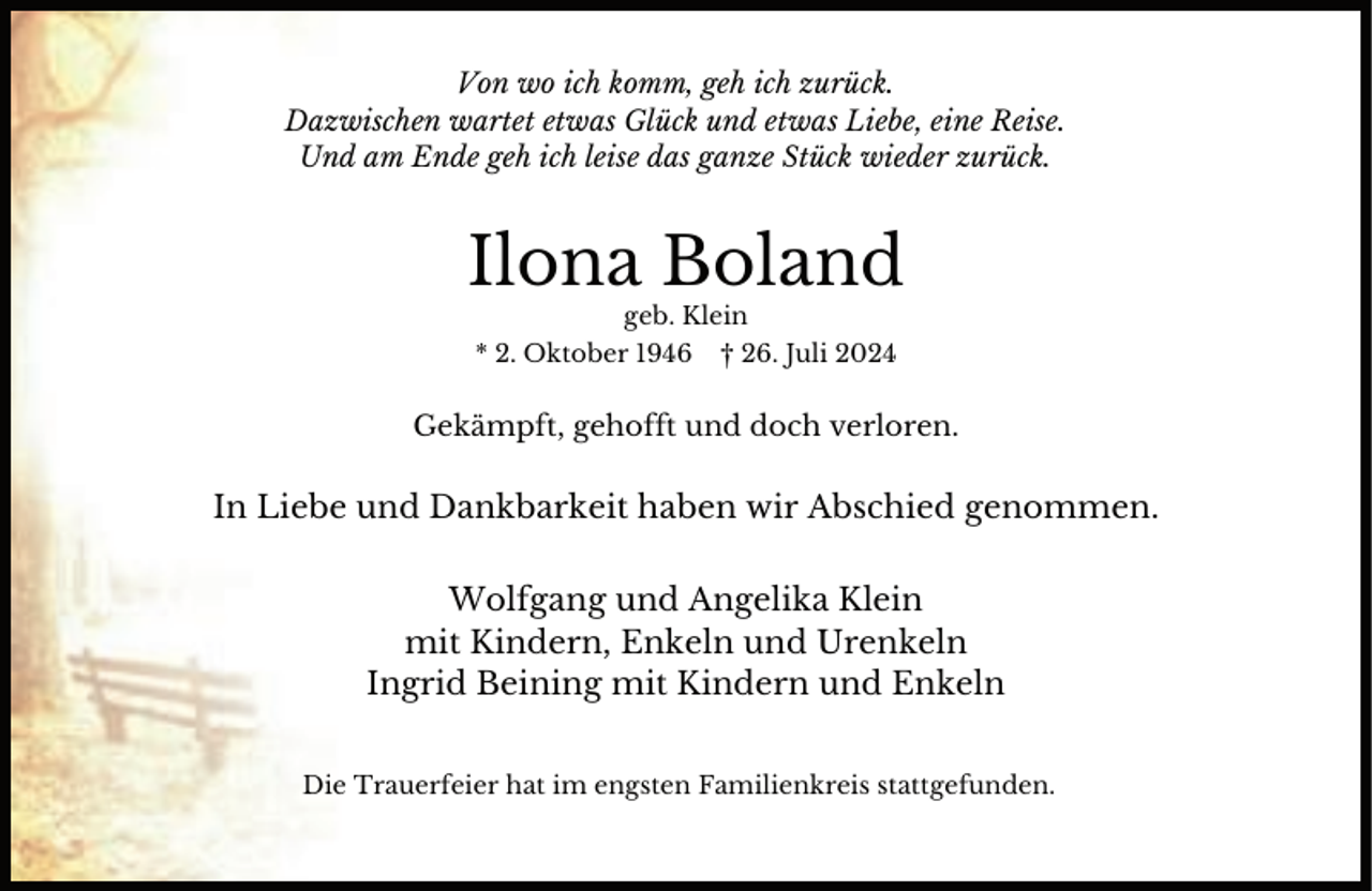 <p>Von wo ich komm, geh ich zurück.<br />Dazwischen wartet etwas Glück und etwas Liebe, eine Reise.<br />Und am Ende geh ich leise das ganze Stück wieder zurück.</p><p>Ilona Boland<br />geb. Klein</p><p>* 2. Oktober 1946</p><p>† 26. Juli 2024</p><p>Gekämpft, gehofft und doch verloren.</p><p>In Liebe und Dankbarkeit haben wir Abschied genommen.<br />Wolfgang und Angelika Klein<br />mit Kindern, Enkeln und Urenkeln<br />Ingrid Beining mit Kindern und Enkeln<br />Die Trauerfeier hat im engsten Familienkreis stattgefunden.</p>