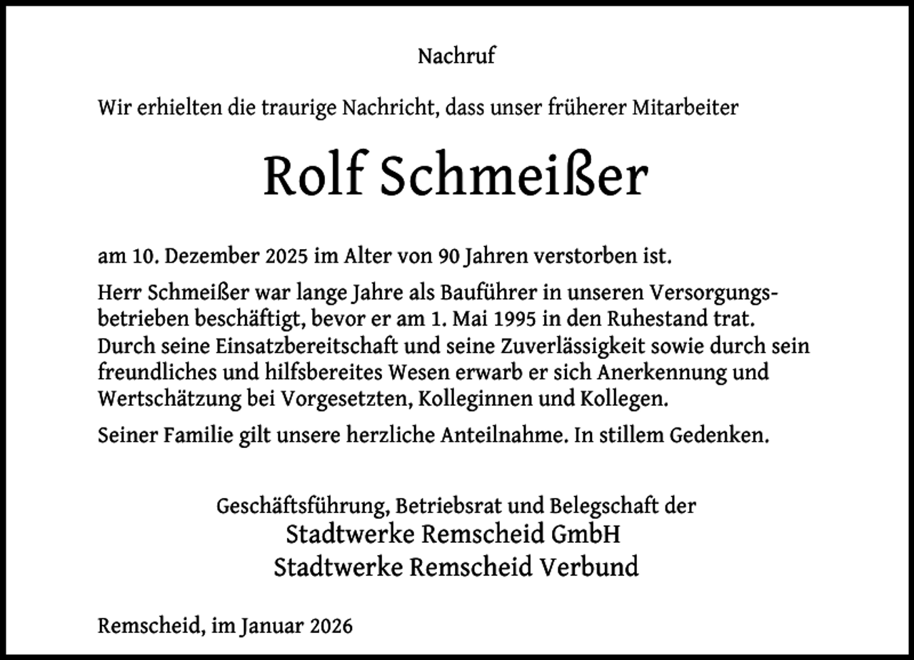 <p>Nachruf<br />Wir erhielten die traurige Nachricht, dass unser früherer Mitarbeiter</p><p>Rolf Schmeißer<br />am 10. Dezember 2025 im Alter von 90 Jahren verstorben ist.<br />Herr Schmeißer war lange Jahre als Bauführer in unseren Versorgungsbetrieben beschäftigt, bevor er am 1. Mai 1995 in den Ruhestand trat.<br />Durch seine Einsatzbereitschaft und seine Zuverlässigkeit sowie durch sein<br />freundliches und hilfsbereites Wesen erwarb er sich Anerkennung und<br />Wertschätzung bei Vorgesetzten, Kolleginnen und Kollegen.<br />Seiner Familie gilt unsere herzliche Anteilnahme. In stillem Gedenken.<br />Geschäftsführung, Betriebsrat und Belegschaft der</p><p>Stadtwerke Remscheid GmbH<br />Stadtwerke Remscheid Verbund</p><p>Remscheid, im Januar 2026</p>