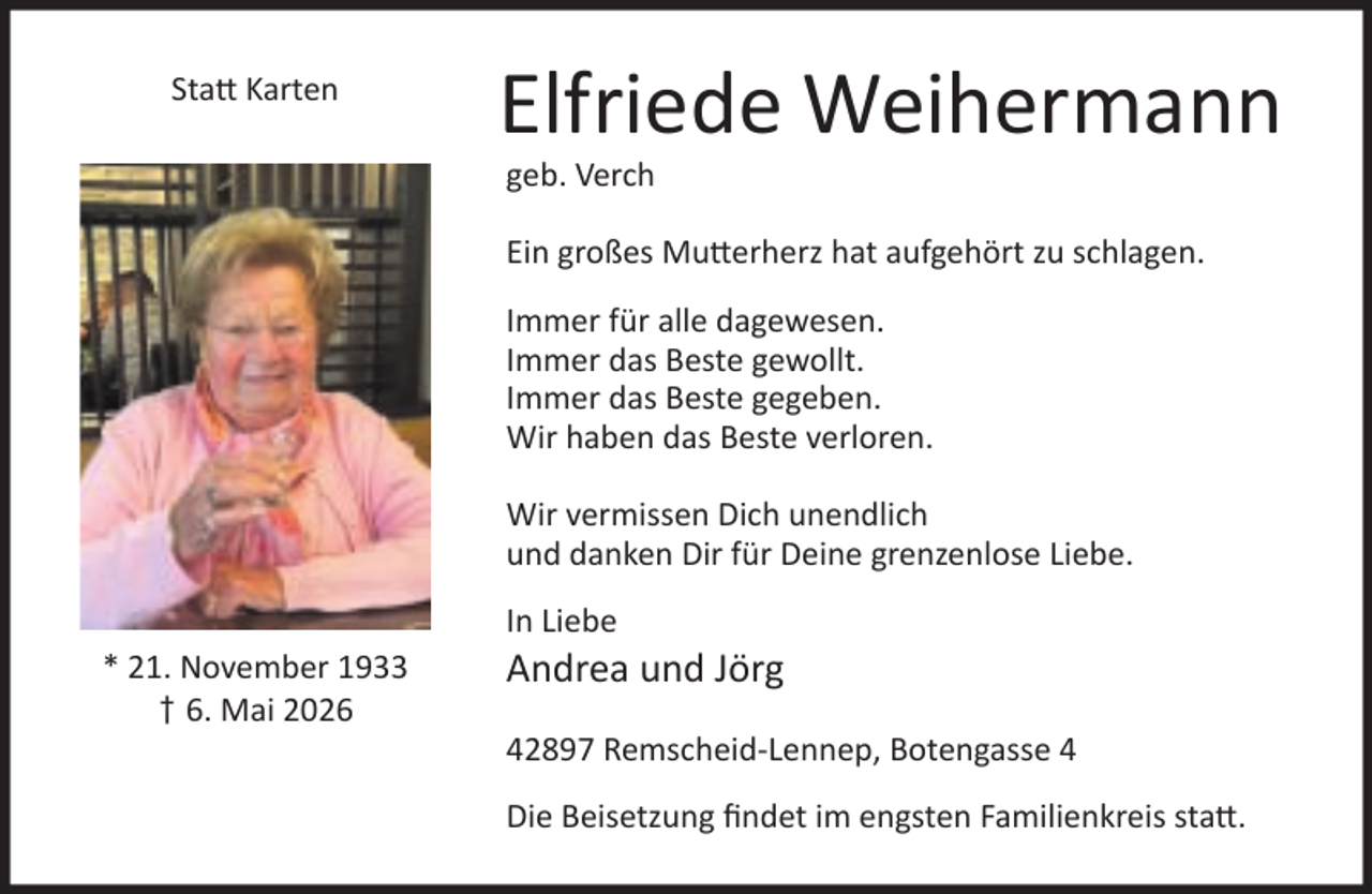 <p>Sta Karten</p><p>Elfriede Weihermann<br />geb. Verch</p><p>Ein großes Mu erherz hat aufgehört zu schlagen.<br />Immer für alle dagewesen.<br />Immer das Beste gewollt.<br />Immer das Beste gegeben.<br />Wir haben das Beste verloren.<br />Wir vermissen Dich unendlich<br />und danken Dir für Deine grenzenlose Liebe.<br />In Liebe<br />* 21. November 1933<br />† 6. Mai 2026</p><p>Andrea und Jörg</p><p>42897 Remscheid-Lennep, Botengasse 4<br />Die Beisetzung ﬁndet im engsten Familienkreis sta .</p>