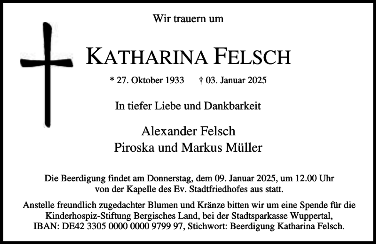 <p>Wir trauern um</p><p>KATHARINA FELSCH<br />* 27. Oktober 1933</p><p>† 03. Januar 2025</p><p>In tiefer Liebe und Dankbarkeit</p><p>Alexander Felsch<br />Piroska und Markus Müller<br />Die Beerdigung findet am Donnerstag, dem 09. Januar 2025, um 12.00 Uhr<br />von der Kapelle des Ev. Stadtfriedhofes aus statt.<br />Anstelle freundlich zugedachter Blumen und Kränze bitten wir um eine Spende für die<br />Kinderhospiz-Stiftung Bergisches Land, bei der Stadtsparkasse Wuppertal,<br />IBAN: DE42 3305 9797, Stichwort: Beerdigung Katharina Felsch.</p>