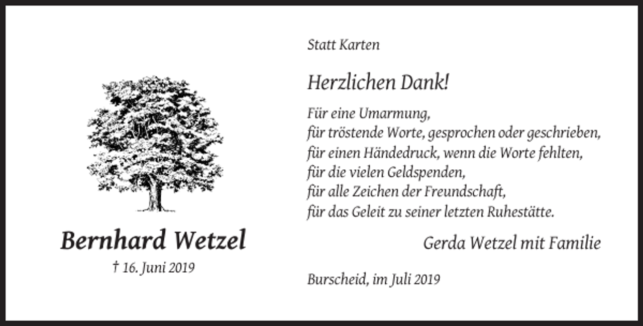 <p>Statt Karten</p><p>Herzlichen Dank!<br />Für eine Umarmung,<br />für tröstende Worte, gesprochen oder geschrieben,<br />für einen Händedruck, wenn die Worte fehlten,<br />für die vielen Geldspenden,<br />für alle Zeichen der Freundschaft,<br />für das Geleit zu seiner letzten Ruhestätte.</p><p>Bernhard Wetzel</p><p>Gerda Wetzel mit Familie</p><p>† 16. Juni 2019<br />Burscheid, im Juli 2019</p>
