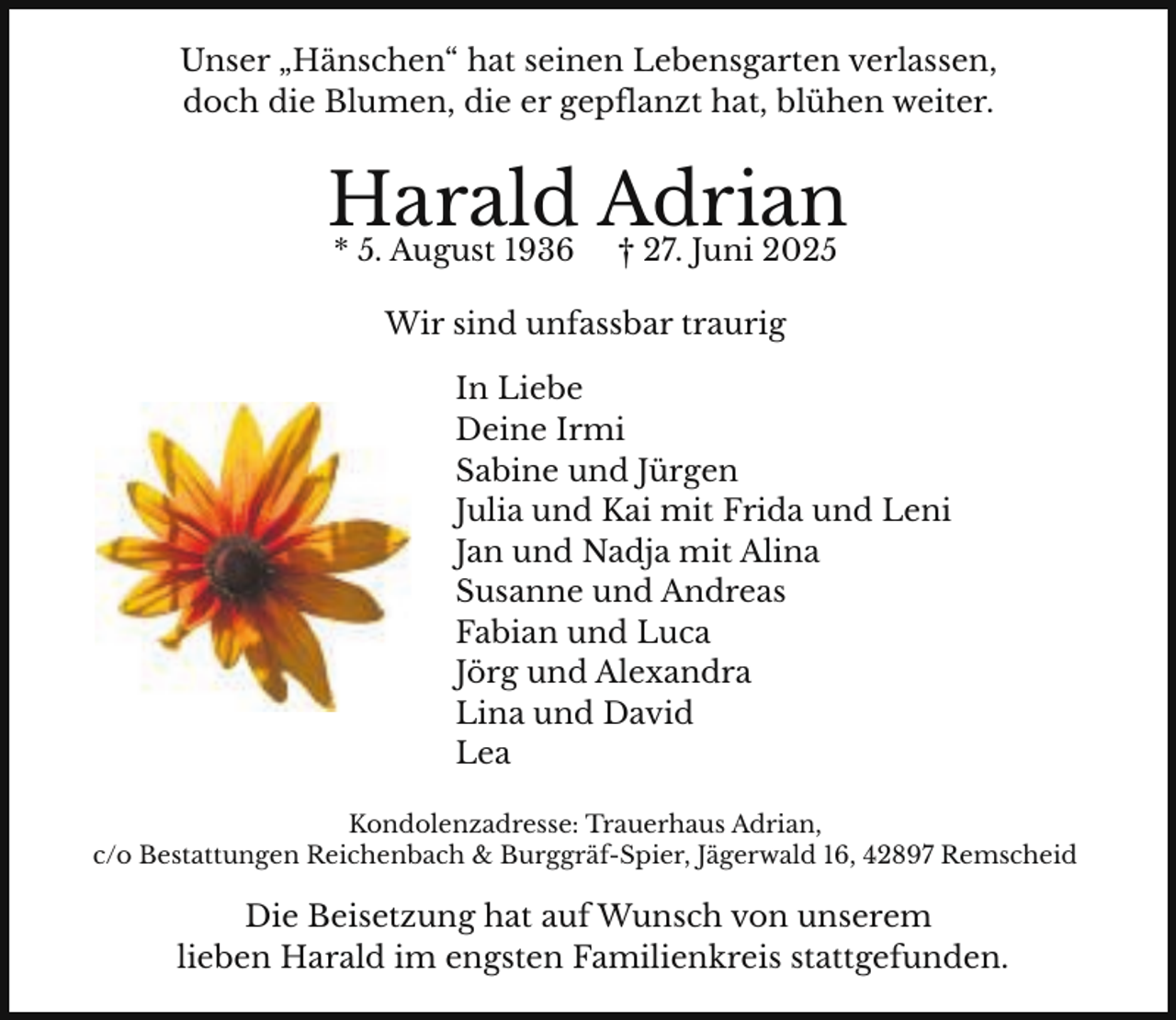 <p>Unser „Hänschen“ hat seinen Lebensgarten verlassen,<br />doch die Blumen, die er gepflanzt hat, blühen weiter.</p><p>Harald Adrian<br />* 5. August 1936</p><p>† 27. Juni 2025</p><p>Wir sind unfassbar traurig<br />In Liebe<br />Deine Irmi<br />Sabine und Jürgen<br />Julia und Kai mit Frida und Leni<br />Jan und Nadja mit Alina<br />Susanne und Andreas<br />Fabian und Luca<br />Jörg und Alexandra<br />Lina und David<br />Lea<br />Kondolenzadresse: Trauerhaus Adrian,<br />c/o Bestattungen Reichenbach &amp; Burggräf-Spier, Jägerwald 16, 42897 Remscheid</p><p>Die Beisetzung hat auf Wunsch von unserem<br />lieben Harald im engsten Familienkreis stattgefunden.</p>