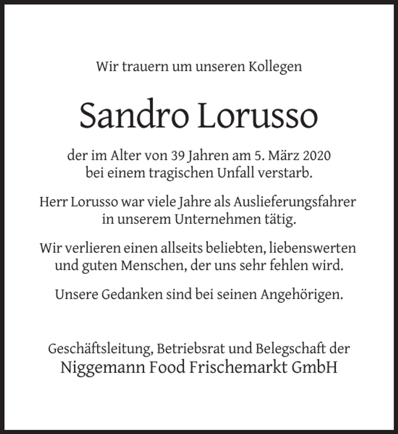 <p>Titel<br />Mustertext</p><p>Wir trauern um unseren Kollegen</p><p>Sandro Lorusso<br />der im Alter von 39 Jahren am 5. März 2020<br />bei einem tragischen Unfall verstarb.<br />Herr Lorusso war viele Jahre als Auslieferungsfahrer<br />in unserem Unternehmen tätig.<br />Wir verlieren einen allseits beliebten, liebenswerten<br />und guten Menschen, der uns sehr fehlen wird.<br />Unsere Gedanken sind bei seinen Angehörigen.</p><p>Geschäftsleitung, Betriebsrat und Belegschaft der</p><p>Niggemann Food Frischemarkt GmbH</p>