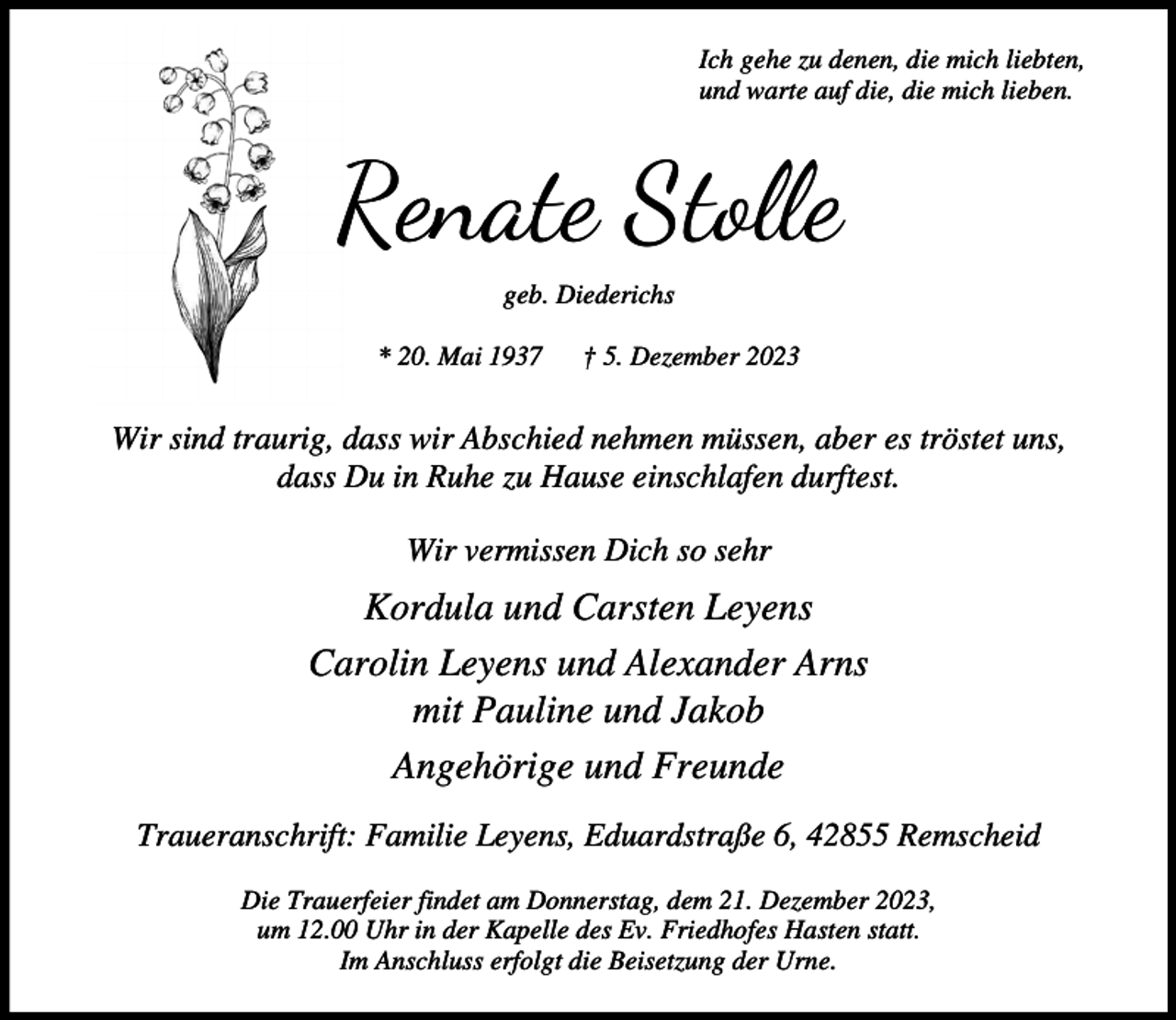 <p>Ich gehe zu denen, die mich liebten,<br />und warte auf die, die mich lieben.</p><p>Renate Stolle<br />geb. Diederichs<br />* 20. Mai 1937</p><p>† 5. Dezember 2023</p><p>Wir sind traurig, dass wir Abschied nehmen müssen, aber es tröstet uns,<br />dass Du in Ruhe zu Hause einschlafen durftest.<br />Wir vermissen Dich so sehr</p><p>Kordula und Carsten Leyens<br />Carolin Leyens und Alexander Arns<br />mit Pauline und Jakob<br />Angehörige und Freunde<br />Traueranschrift: Familie Leyens, Eduardstraße 6, 42855 Remscheid<br />Die Trauerfeier findet am Donnerstag, dem 21. Dezember 2023,<br />um 12.00 Uhr in der Kapelle des Ev. Friedhofes Hasten statt.<br />Im Anschluss erfolgt die Beisetzung der Urne.</p>