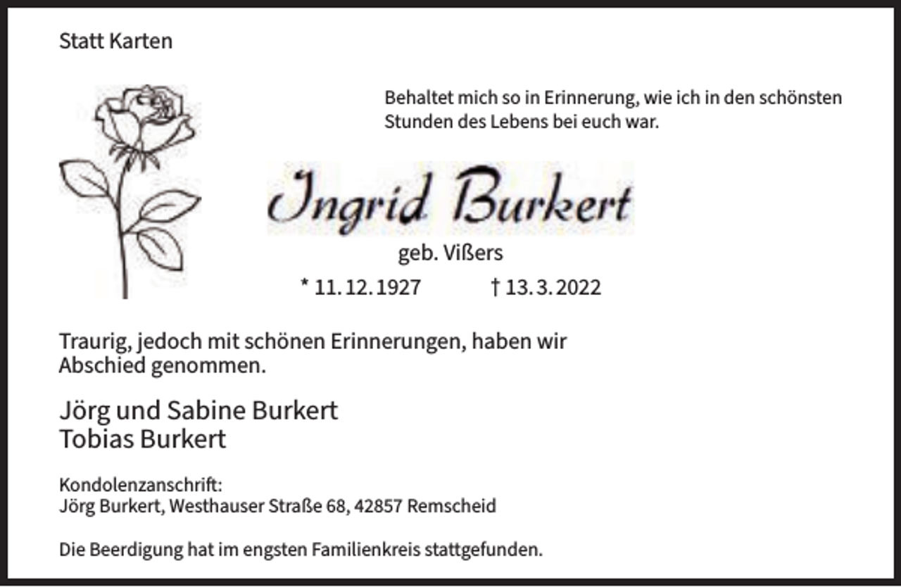 <p>Statt Karten<br />Behaltet mich so in Erinnerung, wie ich in den schönsten<br />Stunden des Lebens bei euch war.</p><p>geb. Vißers<br />* 11.12.1927</p><p>† 13.3.2022</p><p>Traurig, jedoch mit schönen Erinnerungen, haben wir<br />Abschied genommen.</p><p>Jörg und Sabine Burkert<br />Tobias Burkert<br />Kondolenzanschrift:<br />Jörg Burkert, Westhauser Straße 68, 42857 Remscheid<br />Die Beerdigung hat im engsten Familienkreis stattgefunden.</p>